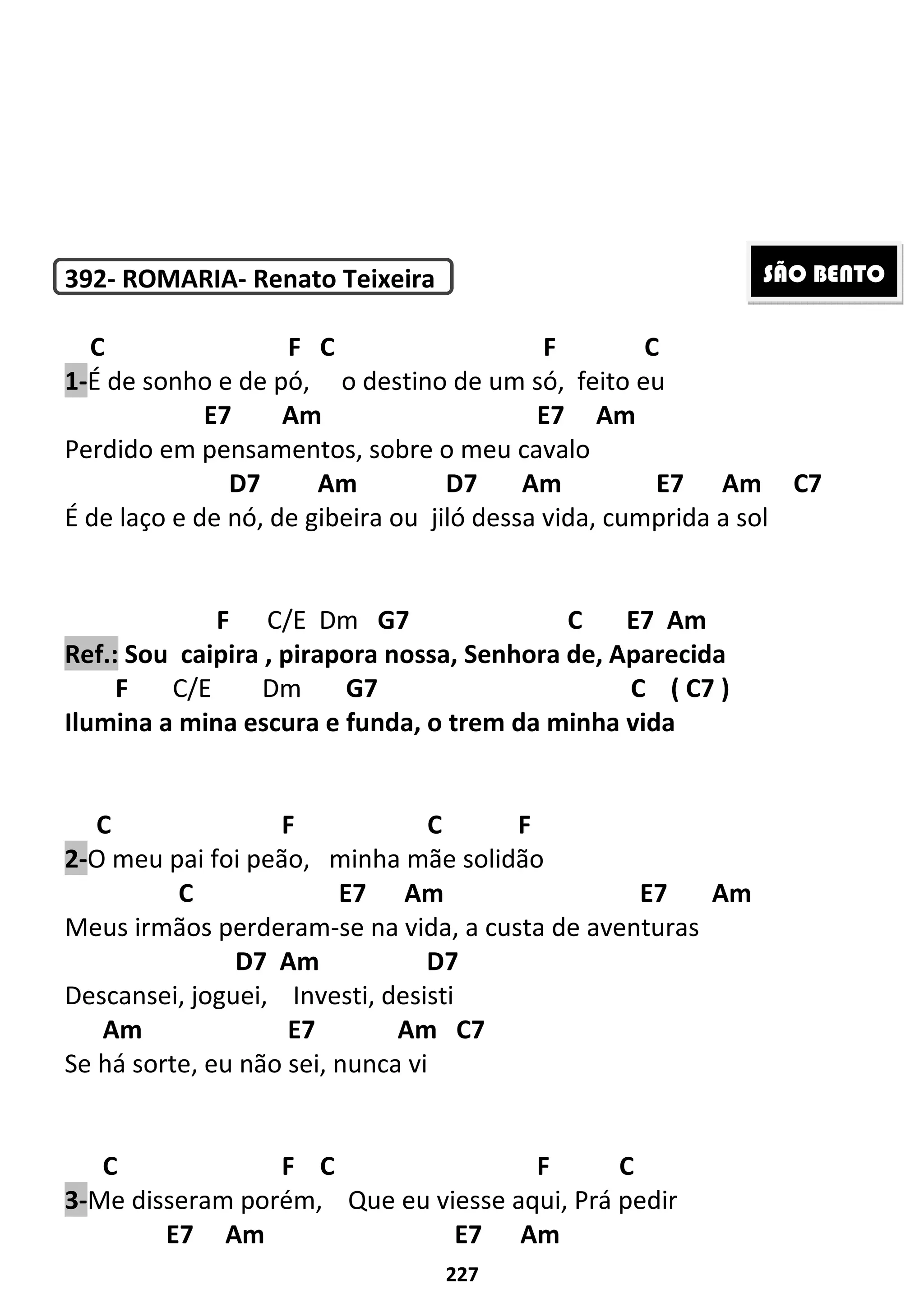 227
392- ROMARIA- Renato Teixeira
C F C F C
1-É de sonho e de pó, o destino de um só, feito eu
E7 Am E7 Am
Perdido em pensamentos, sobre o meu cavalo
D7 Am D7 Am E7 Am C7
É de laço e de nó, de gibeira ou jiló dessa vida, cumprida a sol
F C/E Dm G7 C E7 Am
Ref.: Sou caipira , pirapora nossa, Senhora de, Aparecida
F C/E Dm G7 C ( C7 )
Ilumina a mina escura e funda, o trem da minha vida
C F C F
2-O meu pai foi peão, minha mãe solidão
C E7 Am E7 Am
Meus irmãos perderam-se na vida, a custa de aventuras
D7 Am D7
Descansei, joguei, Investi, desisti
Am E7 Am C7
Se há sorte, eu não sei, nunca vi
C F C F C
3-Me disseram porém, Que eu viesse aqui, Prá pedir
E7 Am E7 Am
SÃO BENTO
 