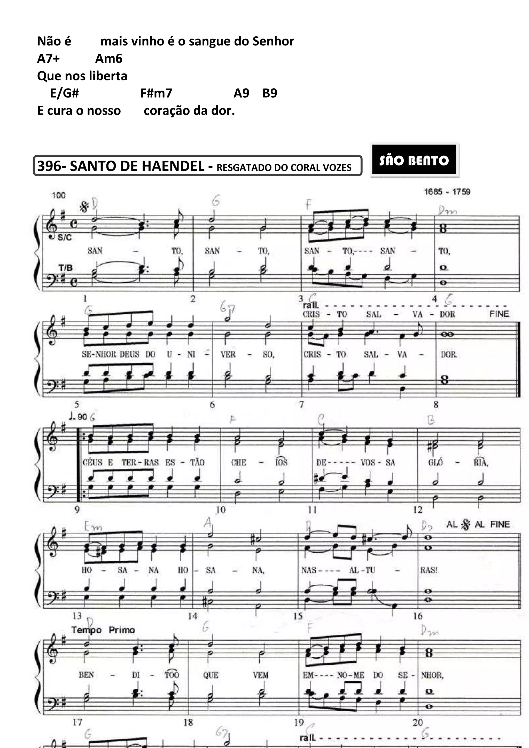 230
Não é mais vinho é o sangue do Senhor
A7+ Am6
Que nos liberta
E/G# F#m7 A9 B9
E cura o nosso coração da dor.
396- SANTO DE HAENDEL - RESGATADO DO CORAL VOZES
SÃO BENTO
 