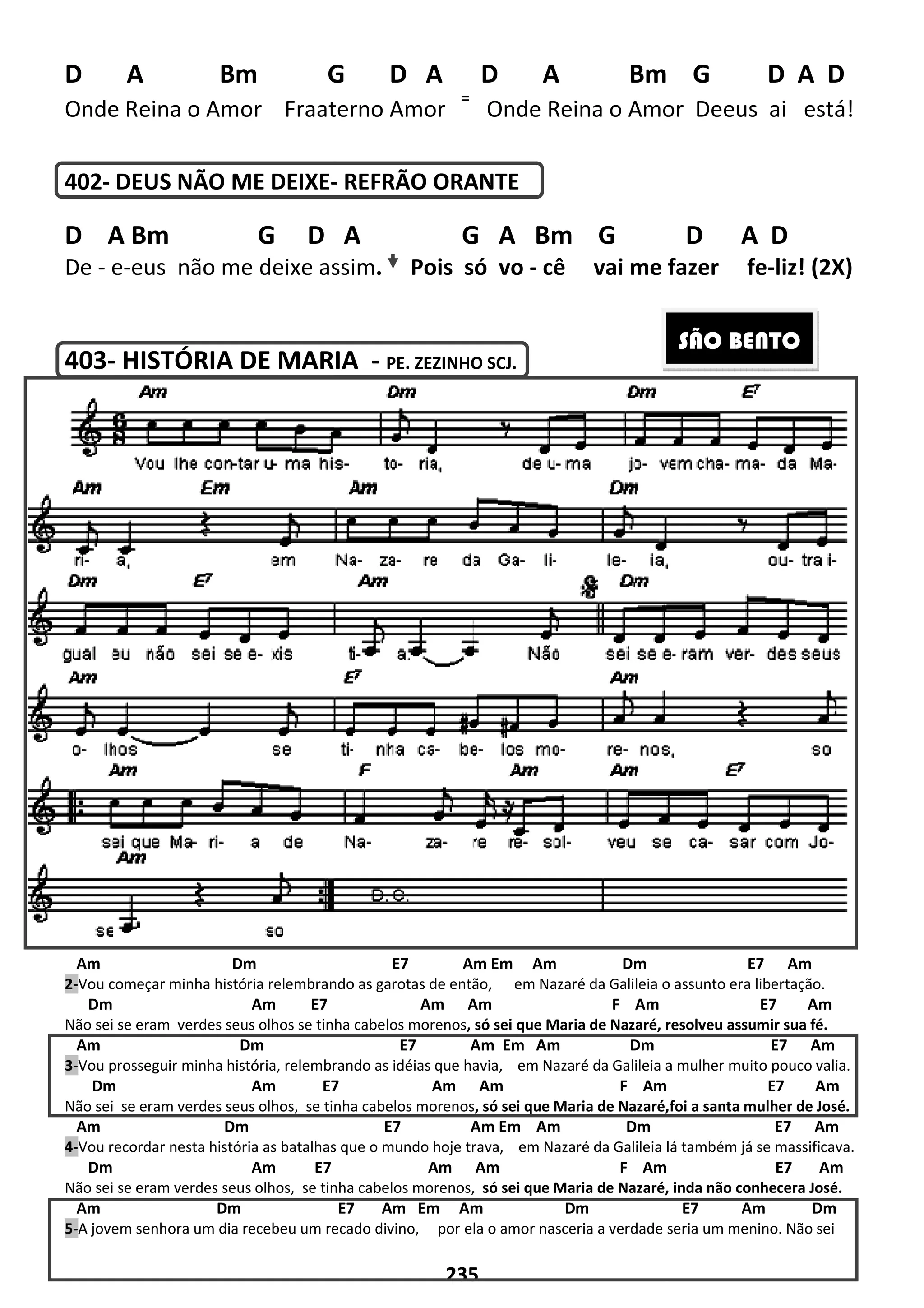 D A Bm G D A D
Onde Reina o Amor Fraaterno Amor
402- DEUS NÃO ME DEIXE-
D A Bm G D A
De - e-eus não me deixe assim
403- HISTÓRIA DE MARIA
Am Dm E7 Am Em Am Dm E7 Am
2-Vou começar minha história relembrando as garotas
Dm Am E7 Am Am
Não sei se eram verdes seus olhos se tinha cabelos morenos
Am Dm E7 Am Em Am Dm E7 Am
3-Vou prosseguir minha história, relembrando as idéias que havia,
Dm Am E7 Am Am F
Não sei se eram verdes seus olhos, se tinha cabelos morenos
Am Dm E7 Am Em Am Dm E7
4-Vou recordar nesta história as batalhas que o mundo hoje trava,
Dm Am E7 Am Am F Am
Não sei se eram verdes seus olhos, se tinha cabelos
Am Dm E7 Am Em Am Dm E7 Am D
5-A jovem senhora um dia recebeu um recado divino,
235
G D A D A Bm
terno Amor
=
Onde Reina o Amor
- REFRÃO ORANTE
D A G A Bm G
eus não me deixe assim. Pois só vo - cê vai me fazer
HISTÓRIA DE MARIA - PE. ZEZINHO SCJ.
Dm E7 Am Em Am Dm E7 Am
relembrando as garotas de então, em Nazaré da Galileia o assunto era libertação.
Am E7 Am Am F Am
seus olhos se tinha cabelos morenos, só sei que Maria de Nazaré, resolveu assumir sua fé.
Dm E7 Am Em Am Dm E7 Am
elembrando as idéias que havia, em Nazaré da Galileia a mulher muito pouco valia.
E7 Am Am F Am E7 Am
se tinha cabelos morenos, só sei que Maria de Nazaré,
Dm E7 Am Em Am Dm E7
atalhas que o mundo hoje trava, em Nazaré da Galileia lá
Dm Am E7 Am Am F Am
se tinha cabelos morenos, só sei que Maria de Nazaré,
Dm E7 Am Em Am Dm E7 Am D
eu um recado divino, por ela o amor nasceria a verdade seria um menino.
Bm G D A D
Onde Reina o Amor Deeus ai está!
D A D
vai me fazer fe-liz! (2X)
Dm E7 Am Em Am Dm E7 Am
em Nazaré da Galileia o assunto era libertação.
E7 Am
resolveu assumir sua fé.
Dm E7 Am Em Am Dm E7 Am
em Nazaré da Galileia a mulher muito pouco valia.
m E7 Am
só sei que Maria de Nazaré,foi a santa mulher de José.
Dm E7 Am Em Am Dm E7 Am
lá também já se massificava.
E7 Am
só sei que Maria de Nazaré, inda não conhecera José.
Dm E7 Am Em Am Dm E7 Am Dm
por ela o amor nasceria a verdade seria um menino. Não sei
SÃO BENTO
 