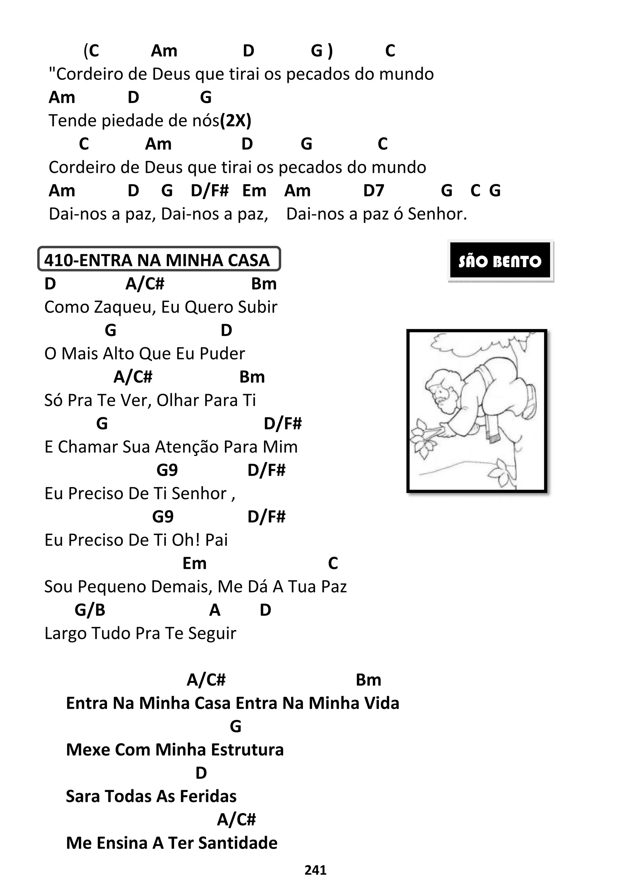 (C Am
"Cordeiro de Deus que tirai os pecados do mundo
Am D G
Tende piedade de nós(2X)
C Am
Cordeiro de Deus que tirai os pecados do mundo
Am D G D/F# Em Am D7
Dai-nos a paz, Dai-nos a paz,
410-ENTRA NA MINHA CASA
D A/C#
Como Zaqueu, Eu Quero Subir
G D
O Mais Alto Que Eu Puder
A/C#
Só Pra Te Ver, Olhar Para Ti
G
E Chamar Sua Atenção Para Mim
G9
Eu Preciso De Ti Senhor ,
G9
Eu Preciso De Ti Oh! Pai
Em
Sou Pequeno Demais, Me Dá A Tua Paz
G/B A
Largo Tudo Pra Te Seguir
A/C#
Entra Na Minha Casa Entra Na Minha Vida
Mexe Com Minha Estrutura
D
Sara Todas As Feridas
A/C#
Me Ensina A Ter Santidade
241
D G ) C
"Cordeiro de Deus que tirai os pecados do mundo
(2X)
D G C
Cordeiro de Deus que tirai os pecados do mundo
D G D/F# Em Am D7 G C G
nos a paz, Dai-nos a paz ó Senhor.
ENTRA NA MINHA CASA
Bm
Como Zaqueu, Eu Quero Subir
D
O Mais Alto Que Eu Puder
Bm
Só Pra Te Ver, Olhar Para Ti
D/F#
E Chamar Sua Atenção Para Mim
D/F#
Eu Preciso De Ti Senhor ,
D/F#
Eu Preciso De Ti Oh! Pai
Em C
Sou Pequeno Demais, Me Dá A Tua Paz
A D
Largo Tudo Pra Te Seguir
A/C# Bm
Entra Na Minha Casa Entra Na Minha Vida
G
Mexe Com Minha Estrutura
Sara Todas As Feridas
A/C#
Me Ensina A Ter Santidade
G C G
nos a paz ó Senhor.
SÃO BENTO
 