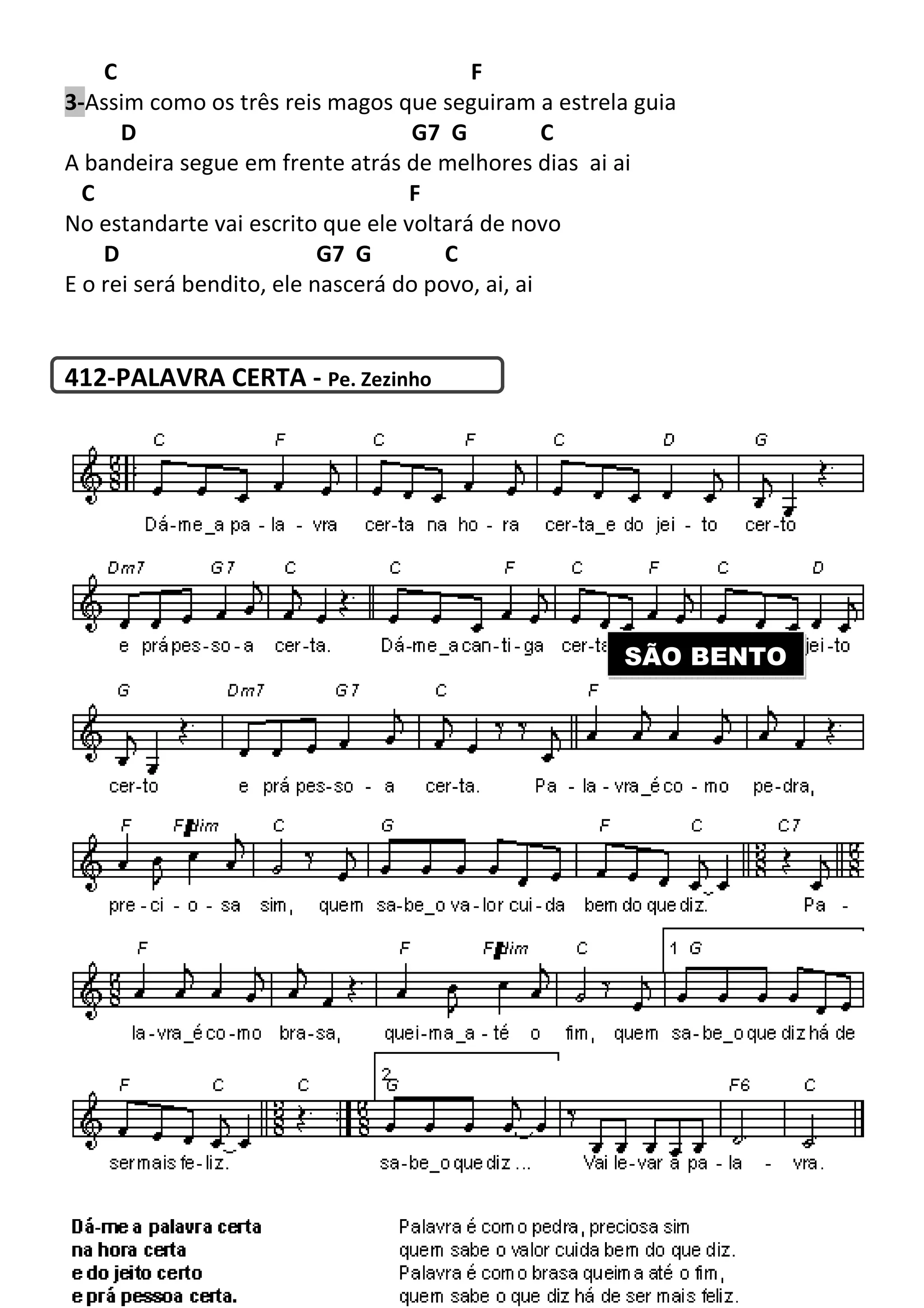 C
3-Assim como os três reis magos que seguiram a estrela guia
D
A bandeira segue em frente atrás de melhores dias
C
No estandarte vai escrito que ele voltará de novo
D G7 G
E o rei será bendito, ele nascerá do povo, ai, ai
412-PALAVRA CERTA - Pe. Zezinho
243
F
Assim como os três reis magos que seguiram a estrela guia
G7 G C
A bandeira segue em frente atrás de melhores dias ai ai
F
No estandarte vai escrito que ele voltará de novo
G7 G C
E o rei será bendito, ele nascerá do povo, ai, ai
Pe. Zezinho
SÃO BENTO
Assim como os três reis magos que seguiram a estrela guia
SÃO BENTO
 