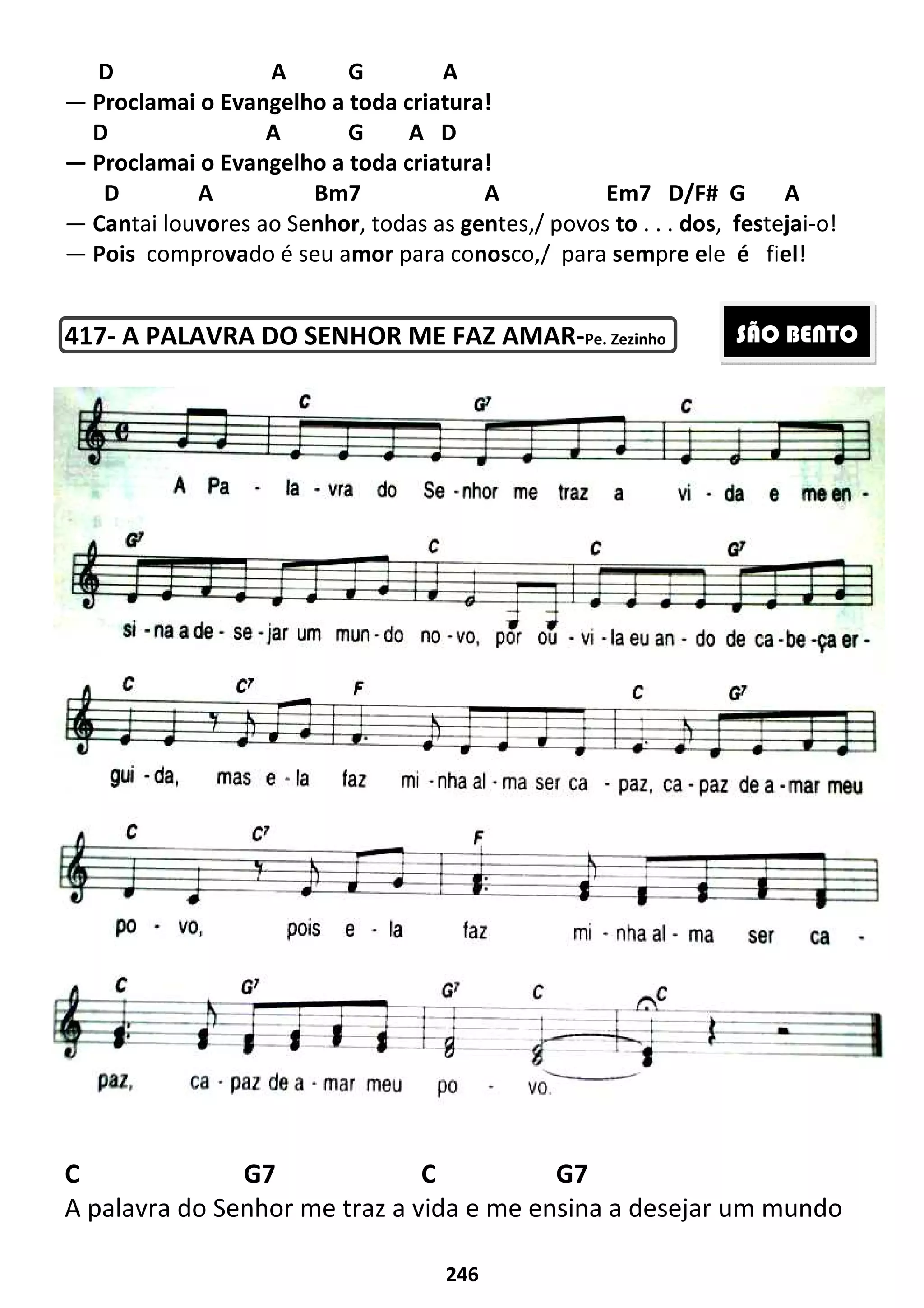 D A
— Proclamai o Evangelho a toda
D A
— Proclamai o Evangelho a toda criatura!
D A Bm7 A
— Cantai louvores ao Senhor
— Pois comprovado é seu a
417- A PALAVRA DO SENHOR ME FAZ AMAR
C G7 C G7
A palavra do Senhor me traz a vida
246
G A
Proclamai o Evangelho a toda criatura!
G A D
Proclamai o Evangelho a toda criatura!
Bm7 A Em7
nhor, todas as gentes,/ povos to . . .
do é seu amor para conosco,/ para sempr
A PALAVRA DO SENHOR ME FAZ AMAR-Pe. Zezinho
C G7 C G7
A palavra do Senhor me traz a vida e me ensina a desejar um mundo
D/F# G A
. dos, festejai-o!
pre ele é fiel!
C G7 C G7
e me ensina a desejar um mundo
SÃO BENTO
 