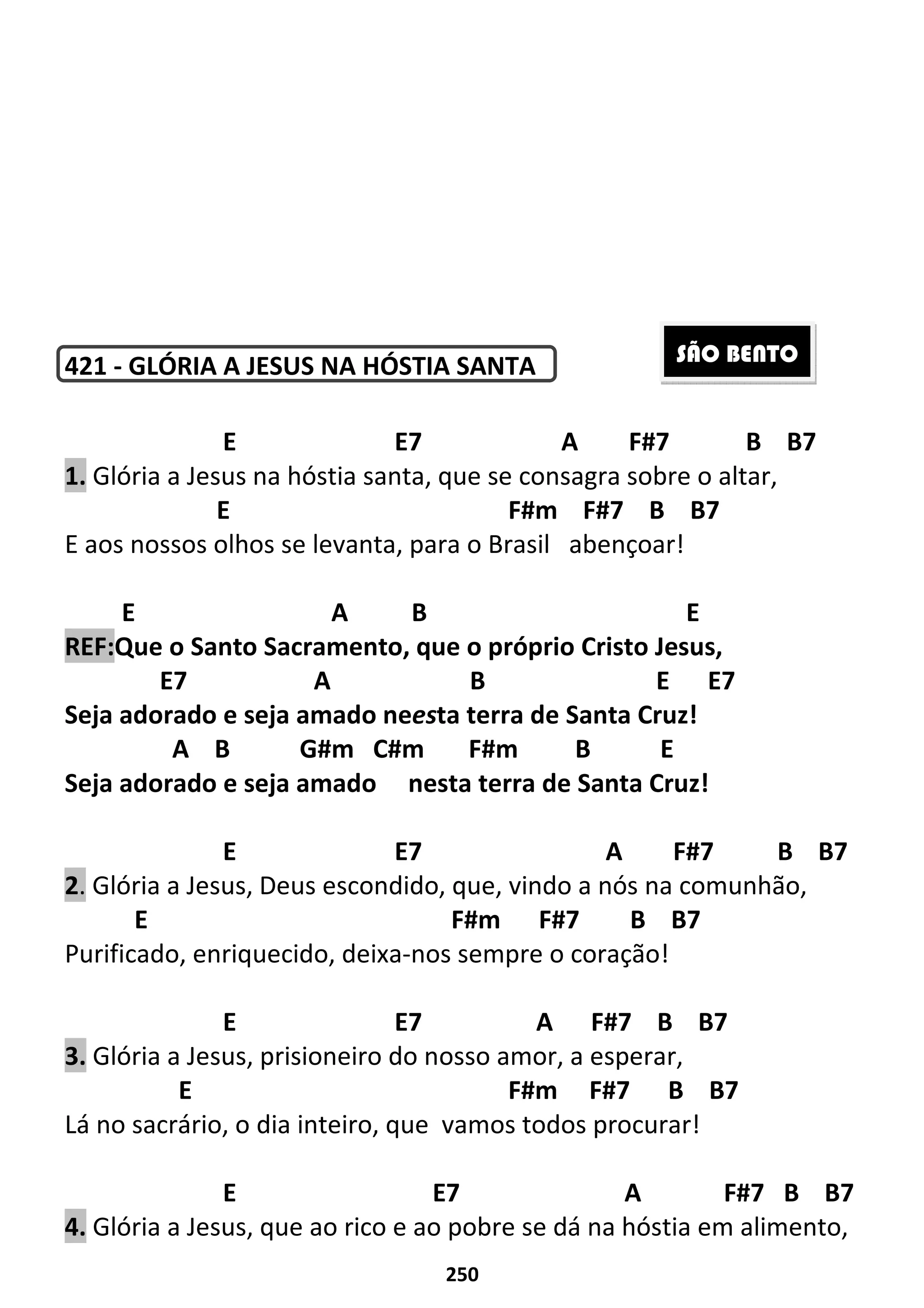 250
421 - GLÓRIA A JESUS NA HÓSTIA SANTA
E E7 A F#7 B B7
1. Glória a Jesus na hóstia santa, que se consagra sobre o altar,
E F#m F#7 B B7
E aos nossos olhos se levanta, para o Brasil abençoar!
E A B E
REF:Que o Santo Sacramento, que o próprio Cristo Jesus,
E7 A B E E7
Seja adorado e seja amado neesta terra de Santa Cruz!
A B G#m C#m F#m B E
Seja adorado e seja amado nesta terra de Santa Cruz!
E E7 A F#7 B B7
2. Glória a Jesus, Deus escondido, que, vindo a nós na comunhão,
E F#m F#7 B B7
Purificado, enriquecido, deixa-nos sempre o coração!
E E7 A F#7 B B7
3. Glória a Jesus, prisioneiro do nosso amor, a esperar,
E F#m F#7 B B7
Lá no sacrário, o dia inteiro, que vamos todos procurar!
E E7 A F#7 B B7
4. Glória a Jesus, que ao rico e ao pobre se dá na hóstia em alimento,
SÃO BENTO
 