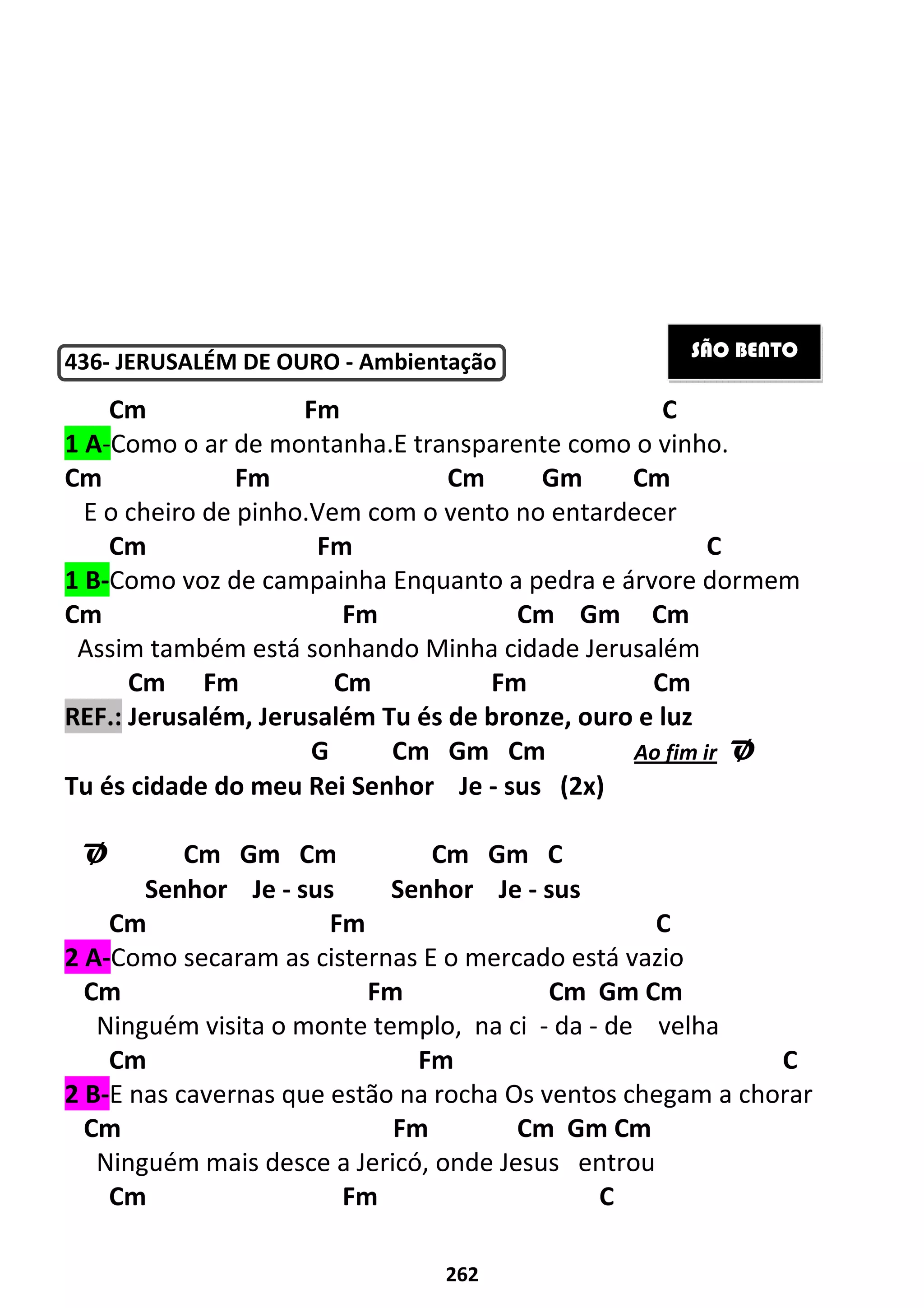 262
436- JERUSALÉM DE OURO - Ambientação
Cm Fm C
1 A-Como o ar de montanha.E transparente como o vinho.
Cm Fm Cm Gm Cm
E o cheiro de pinho.Vem com o vento no entardecer
Cm Fm C
1 B-Como voz de campainha Enquanto a pedra e árvore dormem
Cm Fm Cm Gm Cm
Assim também está sonhando Minha cidade Jerusalém
Cm Fm Cm Fm Cm
REF.: Jerusalém, Jerusalém Tu és de bronze, ouro e luz
G Cm Gm Cm Ao fim ir Ø
Tu és cidade do meu Rei Senhor Je - sus (2x)
Ø Cm Gm Cm Cm Gm C
Senhor Je - sus Senhor Je - sus
Cm Fm C
2 A-Como secaram as cisternas E o mercado está vazio
Cm Fm Cm Gm Cm
Ninguém visita o monte templo, na ci - da - de velha
Cm Fm C
2 B-E nas cavernas que estão na rocha Os ventos chegam a chorar
Cm Fm Cm Gm Cm
Ninguém mais desce a Jericó, onde Jesus entrou
Cm Fm C
SÃO BENTO
 