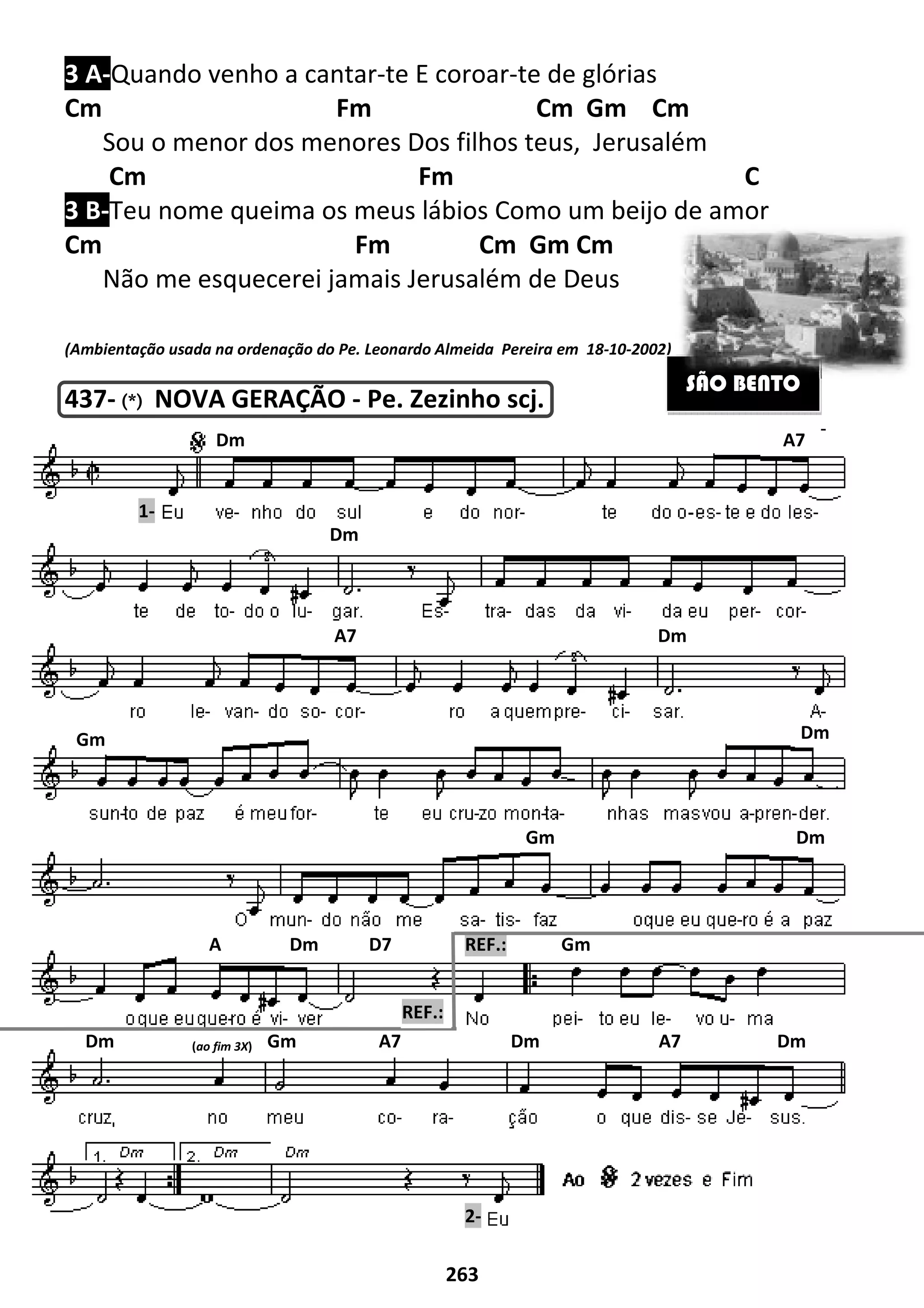 3 A-Quando venho a cantar
Cm
Sou o menor dos menores
Cm
3 B-Teu nome queima os meus lábios
Cm
Não me esquecerei jamais
(Ambientação usada na ordenação do Pe. Leonardo Almeida
437- (*)(*)(*)(*) NOVA GERAÇÃO
Dm
Dm
Gm
A Dm D7
Dm (ao fim 3X) Gm A7 Dm A7
1-
263
Quando venho a cantar-te E coroar-te de glórias
Fm Cm Gm Cm
Sou o menor dos menores Dos filhos teus, Jerusalém
Fm C
Teu nome queima os meus lábios Como um beijo de amor
Fm Cm Gm Cm
jamais Jerusalém de Deus
(Ambientação usada na ordenação do Pe. Leonardo Almeida Pereira em 18-10-2002)
NOVA GERAÇÃO - Pe. Zezinho scj.
Dm
A7 Dm
Gm
A Dm D7 REF.: Gm
Gm A7 Dm A7
2-
REF.:
m
lém
Fm C
Como um beijo de amor
2002)
SÃO BENTO
A7
Dm
Dm
Dm
Gm A7 Dm A7 Dm
-
 