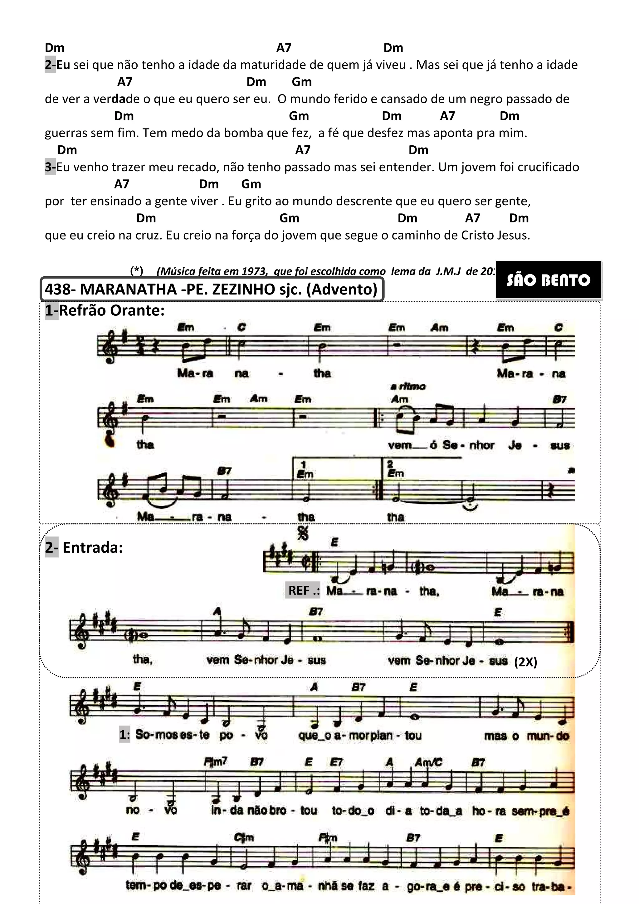 Dm
2-Eu sei que não tenho a idade da maturidade
A7
de ver a verdade o que eu quero ser eu. O
Dm
guerras sem fim. Tem medo da bomba
Dm
3-Eu venho trazer meu recado, não tenho passado mas sei entender
A7 Dm
por ter ensinado a gente viver . Eu grito ao mundo descrente que eu quero ser gente,
Dm
que eu creio na cruz. Eu creio na força do jovem que segue o caminho de Cristo Jesus.
(*)(*)(*)(*) (Música feita em 1973
438- MARANATHA -PE. ZEZINHO sjc. (Advento
1-Refrão Orante:
2- Entrada:
1:
264
Dm A7 Dm
tenho a idade da maturidade de quem já viveu . Mas sei que já tenho a i
Dm Gm
que eu quero ser eu. O mundo ferido e cansado de um negro passado de
Gm Dm A7
medo da bomba que fez, a fé que desfez mas aponta pra mim.
A7 Dm
trazer meu recado, não tenho passado mas sei entender. Um jovem foi crucificado
Gm
Eu grito ao mundo descrente que eu quero ser gente,
Gm Dm
u creio na cruz. Eu creio na força do jovem que segue o caminho de Cristo Jesus.
(Música feita em 1973, que foi escolhida como lema da J.M.J
PE. ZEZINHO sjc. (Advento)
REF .:
Dm
de quem já viveu . Mas sei que já tenho a idade
Gm
do ferido e cansado de um negro passado de
A7 Dm
que fez, a fé que desfez mas aponta pra mim.
Um jovem foi crucificado
Eu grito ao mundo descrente que eu quero ser gente,
A7 Dm
u creio na cruz. Eu creio na força do jovem que segue o caminho de Cristo Jesus.
de 2013 no Rio de Janeiro)
SÃO BENTO
(2X)
 