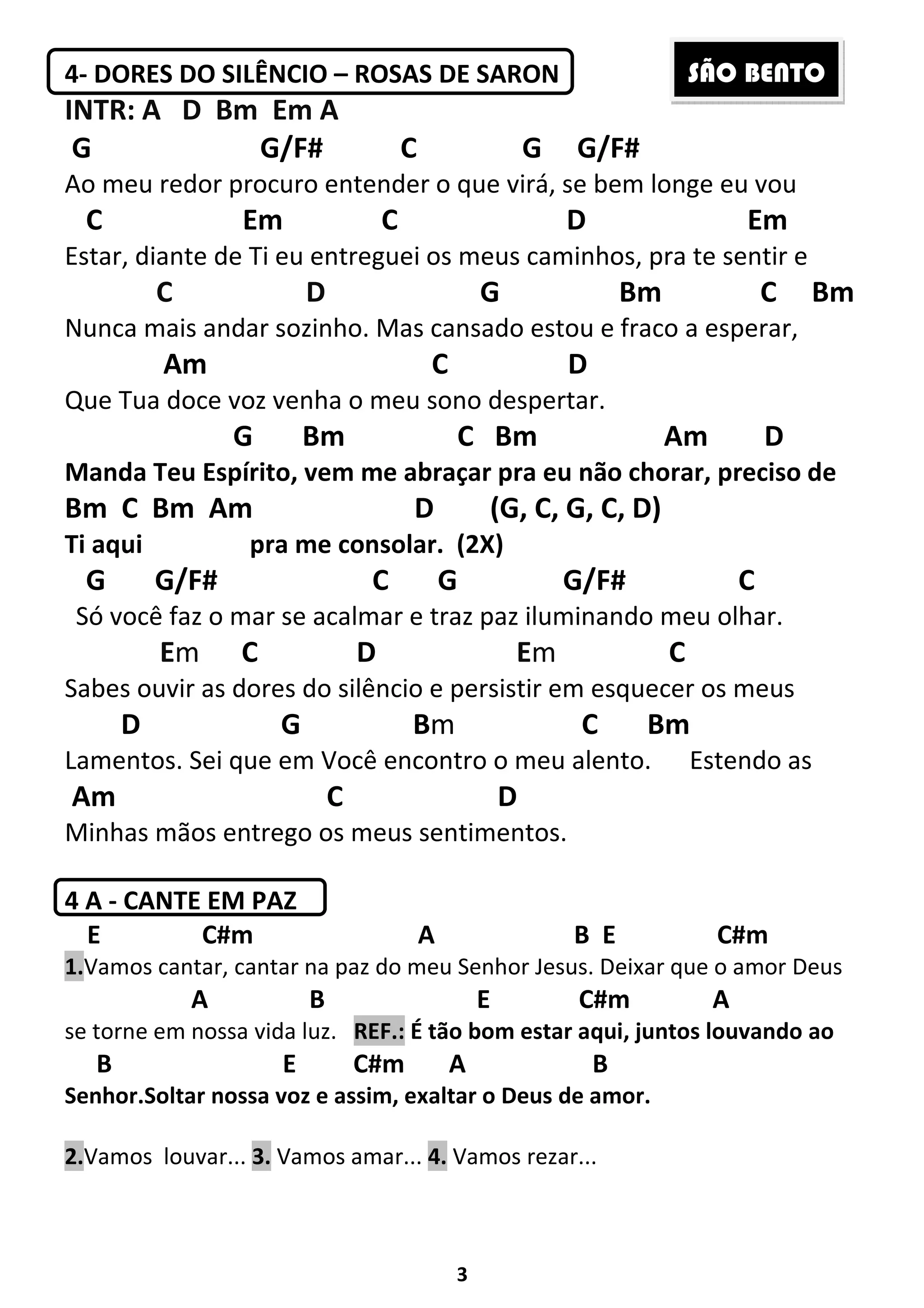3
4- DORES DO SILÊNCIO – ROSAS DE SARON
INTR: A D Bm Em A
G G/F# C G G/F#
Ao meu redor procuro entender o que virá, se bem longe eu vou
C Em C D Em
Estar, diante de Ti eu entreguei os meus caminhos, pra te sentir e
C D G Bm C Bm
Nunca mais andar sozinho. Mas cansado estou e fraco a esperar,
Am C D
Que Tua doce voz venha o meu sono despertar.
G Bm C Bm Am D
Manda Teu Espírito, vem me abraçar pra eu não chorar, preciso de
Bm C Bm Am D (G, C, G, C, D)
Ti aqui pra me consolar. (2X)
G G/F# C G G/F# C
Só você faz o mar se acalmar e traz paz iluminando meu olhar.
Em C D Em C
Sabes ouvir as dores do silêncio e persistir em esquecer os meus
D G Bm C Bm
Lamentos. Sei que em Você encontro o meu alento. Estendo as
Am C D
Minhas mãos entrego os meus sentimentos.
4 A - CANTE EM PAZ
E C#m A B E C#m
1.Vamos cantar, cantar na paz do meu Senhor Jesus. Deixar que o amor Deus
A B E C#m A
se torne em nossa vida luz. REF.: É tão bom estar aqui, juntos louvando ao
B E C#m A B
Senhor.Soltar nossa voz e assim, exaltar o Deus de amor.
2.Vamos louvar... 3. Vamos amar... 4. Vamos rezar...
SÃO BENTO
 
