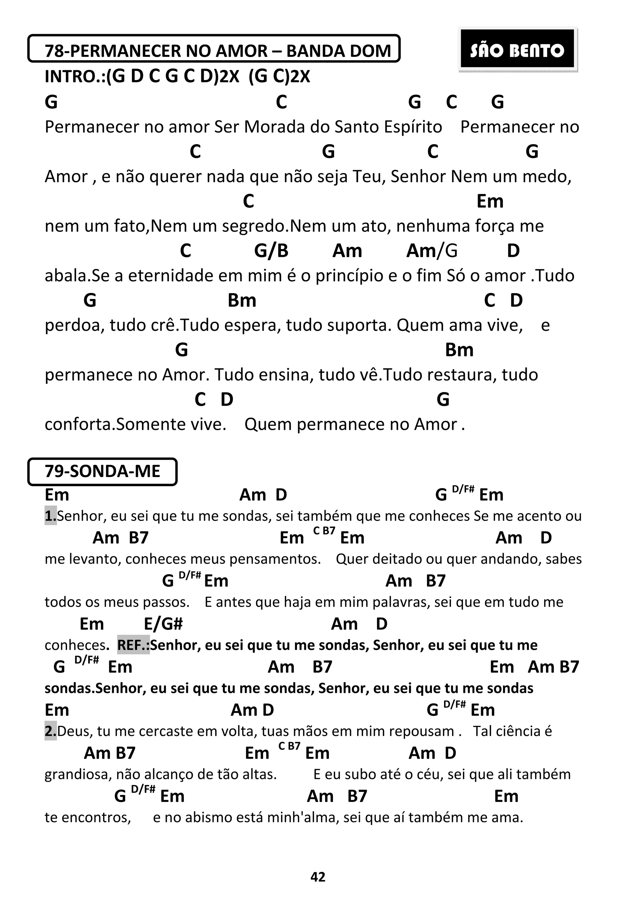 42
78-PERMANECER NO AMOR – BANDA DOM
INTRO.:(G D C G C D)2X (G C)2X
G C G C G
Permanecer no amor Ser Morada do Santo Espírito Permanecer no
C G C G
Amor , e não querer nada que não seja Teu, Senhor Nem um medo,
C Em
nem um fato,Nem um segredo.Nem um ato, nenhuma força me
C G/B Am Am/G D
abala.Se a eternidade em mim é o princípio e o fim Só o amor .Tudo
G Bm C D
perdoa, tudo crê.Tudo espera, tudo suporta. Quem ama vive, e
G Bm
permanece no Amor. Tudo ensina, tudo vê.Tudo restaura, tudo
C D G
conforta.Somente vive. Quem permanece no Amor .
79-SONDA-ME
Em Am D G D/F#
Em
1.Senhor, eu sei que tu me sondas, sei também que me conheces Se me acento ou
Am B7 Em C B7
Em Am D
me levanto, conheces meus pensamentos. Quer deitado ou quer andando, sabes
G D/F#
Em Am B7
todos os meus passos. E antes que haja em mim palavras, sei que em tudo me
Em E/G# Am D
conheces. REF.:Senhor, eu sei que tu me sondas, Senhor, eu sei que tu me
G D/F#
Em Am B7 Em Am B7
sondas.Senhor, eu sei que tu me sondas, Senhor, eu sei que tu me sondas
Em Am D G D/F#
Em
2.Deus, tu me cercaste em volta, tuas mãos em mim repousam . Tal ciência é
Am B7 Em C B7
Em Am D
grandiosa, não alcanço de tão altas. E eu subo até o céu, sei que ali também
G D/F#
Em Am B7 Em
te encontros, e no abismo está minh'alma, sei que aí também me ama.
SÃO BENTO
 