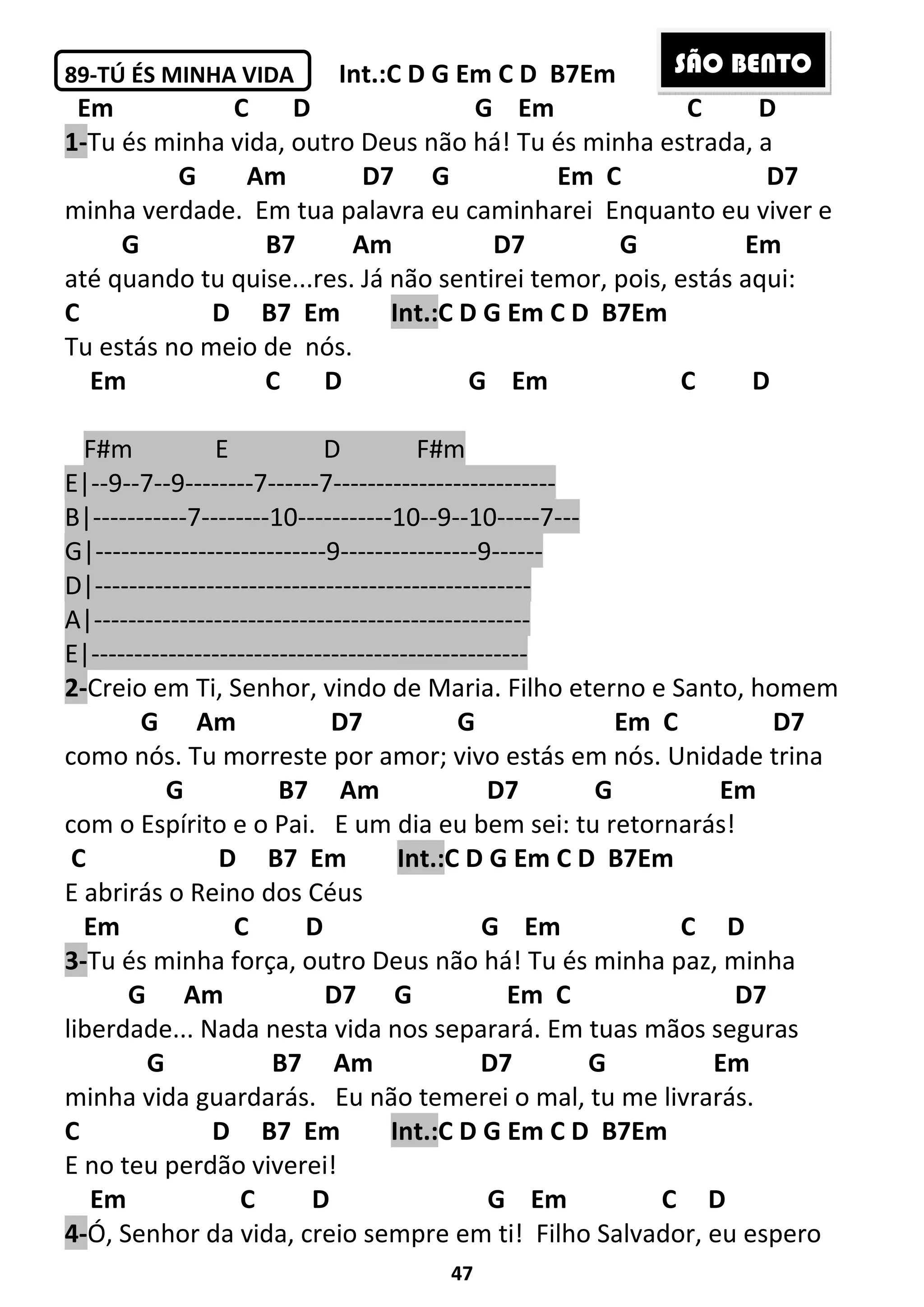 47
89-TÚ ÉS MINHA VIDA Int.:C D G Em C D B7Em
Em C D G Em C D
1-Tu és minha vida, outro Deus não há! Tu és minha estrada, a
G Am D7 G Em C D7
minha verdade. Em tua palavra eu caminharei Enquanto eu viver e
G B7 Am D7 G Em
até quando tu quise...res. Já não sentirei temor, pois, estás aqui:
C D B7 Em Int.:C D G Em C D B7Em
Tu estás no meio de nós.
Em C D G Em C D
F#m E D F#m
E|--9--7--9--------7------7--------------------------
B|-----------7--------10-----------10--9--10-----7---
G|---------------------------9----------------9------
D|---------------------------------------------------
A|---------------------------------------------------
E|---------------------------------------------------
2-Creio em Ti, Senhor, vindo de Maria. Filho eterno e Santo, homem
G Am D7 G Em C D7
como nós. Tu morreste por amor; vivo estás em nós. Unidade trina
G B7 Am D7 G Em
com o Espírito e o Pai. E um dia eu bem sei: tu retornarás!
C D B7 Em Int.:C D G Em C D B7Em
E abrirás o Reino dos Céus
Em C D G Em C D
3-Tu és minha força, outro Deus não há! Tu és minha paz, minha
G Am D7 G Em C D7
liberdade... Nada nesta vida nos separará. Em tuas mãos seguras
G B7 Am D7 G Em
minha vida guardarás. Eu não temerei o mal, tu me livrarás.
C D B7 Em Int.:C D G Em C D B7Em
E no teu perdão viverei!
Em C D G Em C D
4-Ó, Senhor da vida, creio sempre em ti! Filho Salvador, eu espero
SÃO BENTO
 