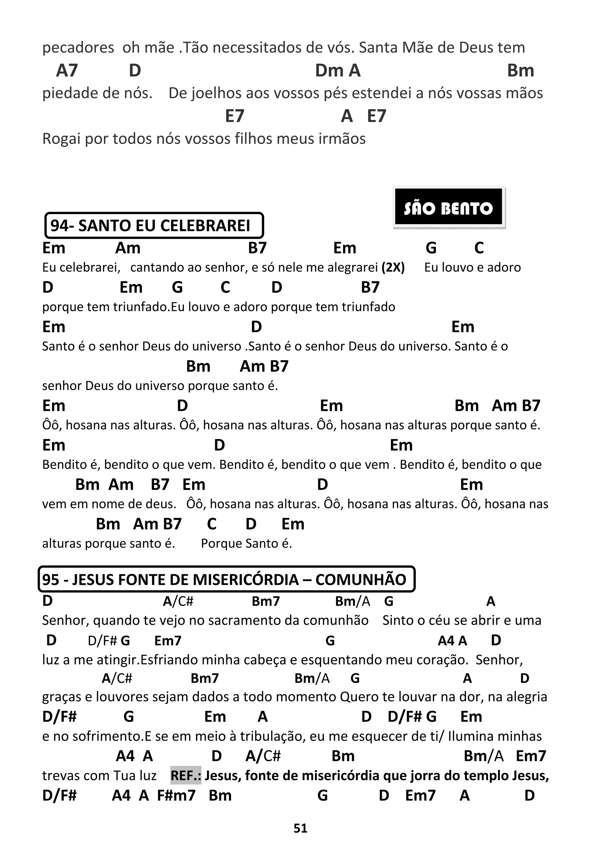51
pecadores oh mãe .Tão necessitados de vós. Santa Mãe de Deus tem
A7 D Dm A Bm
piedade de nós. De joelhos aos vossos pés estendei a nós vossas mãos
E7 A E7
Rogai por todos nós vossos filhos meus irmãos
94- SANTO EU CELEBRAREI
Em Am B7 Em G C
Eu celebrarei, cantando ao senhor, e só nele me alegrarei (2X) Eu louvo e adoro
D Em G C D B7
porque tem triunfado.Eu louvo e adoro porque tem triunfado
Em D Em
Santo é o senhor Deus do universo .Santo é o senhor Deus do universo. Santo é o
Bm Am B7
senhor Deus do universo porque santo é.
Em D Em Bm Am B7
Ôô, hosana nas alturas. Ôô, hosana nas alturas. Ôô, hosana nas alturas porque santo é.
Em D Em
Bendito é, bendito o que vem. Bendito é, bendito o que vem . Bendito é, bendito o que
Bm Am B7 Em D Em
vem em nome de deus. Ôô, hosana nas alturas. Ôô, hosana nas alturas. Ôô, hosana nas
Bm Am B7 C D Em
alturas porque santo é. Porque Santo é.
95 - JESUS FONTE DE MISERICÓRDIA – COMUNHÃO
D A/C# Bm7 Bm/A G A
Senhor, quando te vejo no sacramento da comunhão Sinto o céu se abrir e uma
D D/F# G Em7 G A4 A D
luz a me atingir.Esfriando minha cabeça e esquentando meu coração. Senhor,
A/C# Bm7 Bm/A G A D
graças e louvores sejam dados a todo momento Quero te louvar na dor, na alegria
D/F# G Em A D D/F# G Em
e no sofrimento.E se em meio à tribulação, eu me esquecer de ti/ Ilumina minhas
A4 A D A/C# Bm Bm/A Em7
trevas com Tua luz REF.: Jesus, fonte de misericórdia que jorra do templo Jesus,
D/F# A4 A F#m7 Bm G D Em7 A D
SÃO BENTO
 
