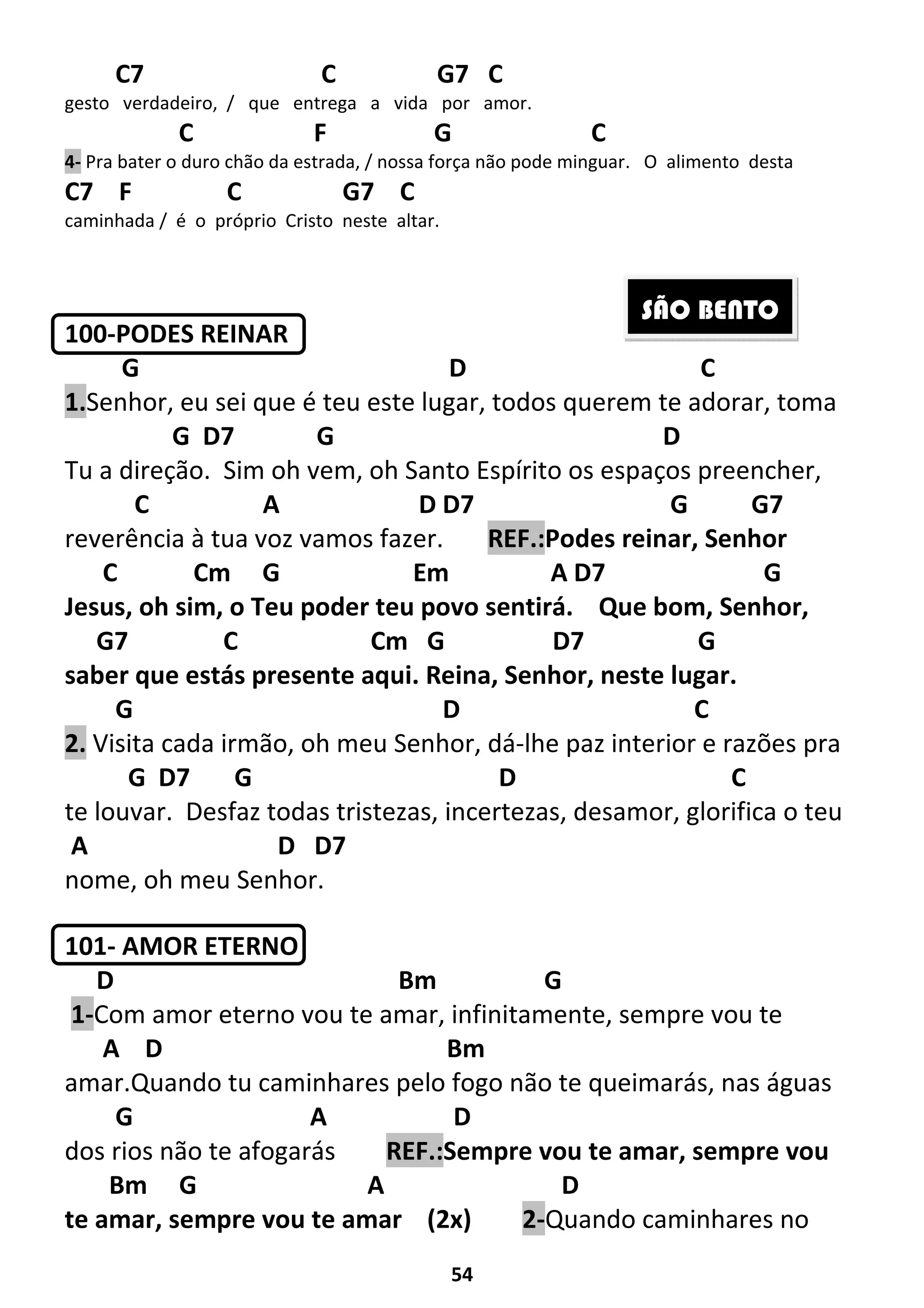 54
C7 C G7 C
gesto verdadeiro, / que entrega a vida por amor.
C F G C
4- Pra bater o duro chão da estrada, / nossa força não pode minguar. O alimento desta
C7 F C G7 C
caminhada / é o próprio Cristo neste altar.
100-PODES REINAR
G D C
1.Senhor, eu sei que é teu este lugar, todos querem te adorar, toma
G D7 G D
Tu a direção. Sim oh vem, oh Santo Espírito os espaços preencher,
C A D D7 G G7
reverência à tua voz vamos fazer. REF.:Podes reinar, Senhor
C Cm G Em A D7 G
Jesus, oh sim, o Teu poder teu povo sentirá. Que bom, Senhor,
G7 C Cm G D7 G
saber que estás presente aqui. Reina, Senhor, neste lugar.
G D C
2. Visita cada irmão, oh meu Senhor, dá-lhe paz interior e razões pra
G D7 G D C
te louvar. Desfaz todas tristezas, incertezas, desamor, glorifica o teu
A D D7
nome, oh meu Senhor.
101- AMOR ETERNO
D Bm G
1-Com amor eterno vou te amar, infinitamente, sempre vou te
A D Bm
amar.Quando tu caminhares pelo fogo não te queimarás, nas águas
G A D
dos rios não te afogarás REF.:Sempre vou te amar, sempre vou
Bm G A D
te amar, sempre vou te amar (2x) 2-Quando caminhares no
SÃO BENTO
 