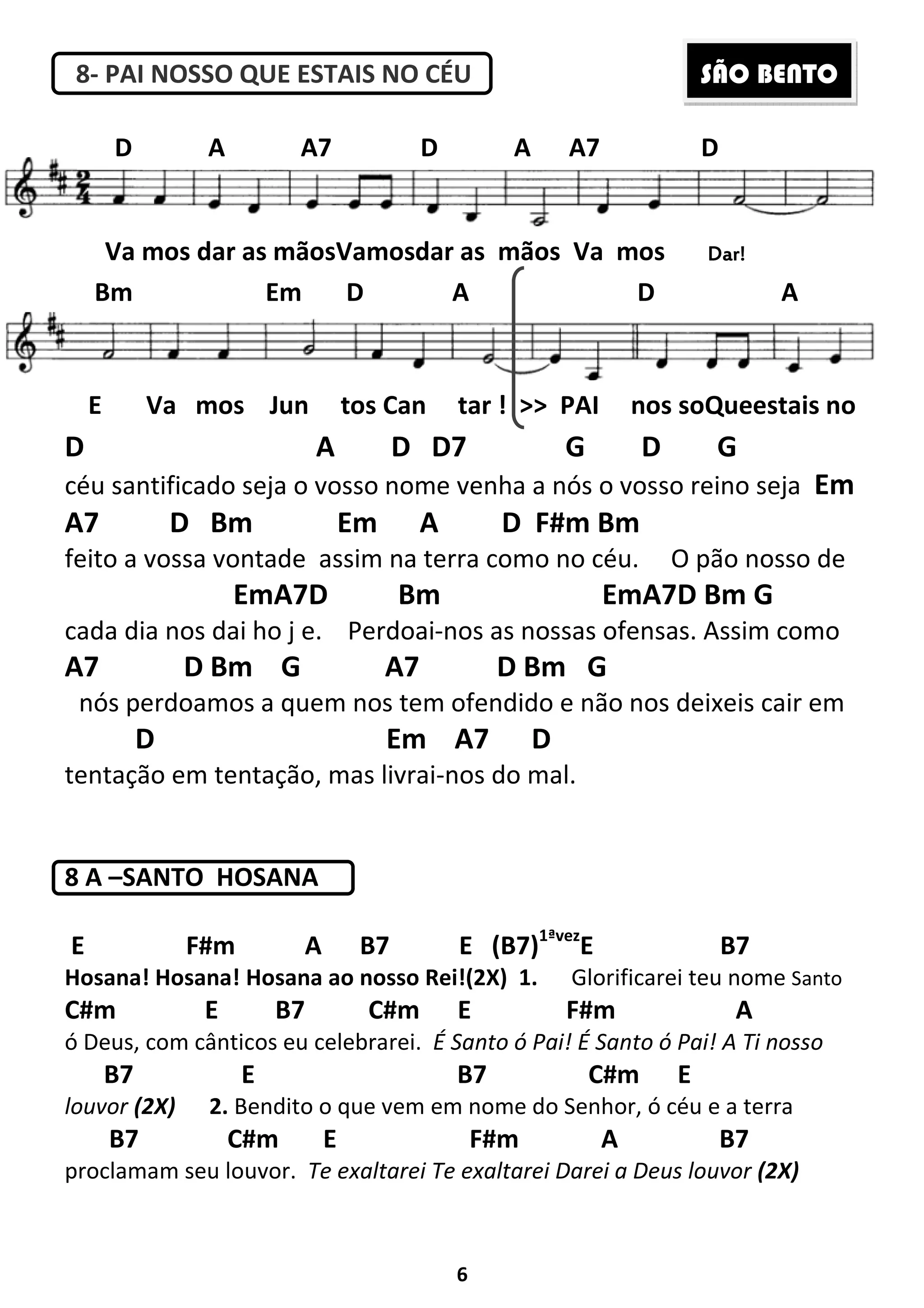 6
8- PAI NOSSO QUE ESTAIS NO CÉU
D A D D7 G D G
céu santificado seja o vosso nome venha a nós o vosso reino seja Em
A7 D Bm Em A D F#m Bm
feito a vossa vontade assim na terra como no céu. O pão nosso de
EmA7D Bm EmA7D Bm G
cada dia nos dai ho j e. Perdoai-nos as nossas ofensas. Assim como
A7 D Bm G A7 D Bm G
nós perdoamos a quem nos tem ofendido e não nos deixeis cair em
D Em A7 D
tentação em tentação, mas livrai-nos do mal.
8 A –SANTO HOSANA
E F#m A B7 E (B7)1ªvez
E B7
Hosana! Hosana! Hosana ao nosso Rei!(2X) 1. Glorificarei teu nome Santo
C#m E B7 C#m E F#m A
ó Deus, com cânticos eu celebrarei. É Santo ó Pai! É Santo ó Pai! A Ti nosso
B7 E B7 C#m E
louvor (2X) 2. Bendito o que vem em nome do Senhor, ó céu e a terra
B7 C#m E F#m A B7
proclamam seu louvor. Te exaltarei Te exaltarei Darei a Deus louvor (2X)
Va mos dar as mãosVamosdar as mãos Va mos Dar!Dar!Dar!Dar!
D A A7 D A A7 D
Bm Em D A D A
E Va mos Jun tos Can tar ! >> PAI nos soQueestais no
SÃO BENTO
 