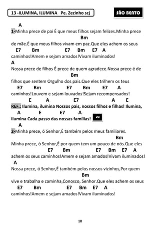 10
13 -ILUMINA, ILUMINA Pe. Zezinho scj
A
1-Minha prece de pai É que meus filhos sejam felizes.Minha prece
Bm
de mãe.É que meus filhos vivam em paz.Que eles achem os seus
E7 Bm E7 Bm E7 A
caminhos!Amem e sejam amados!Vivam iluminados!
A
Nossa prece de filhos É prece de quem agradece.Nossa prece é de
Bm
filhos que sentem Orgulho dos pais.Que eles trilhem os teus
E7 Bm E7 Bm E7 A
caminhos!Louvem e sejam louvados!Sejam recompensados!
E A E7 A E
REF.: Ilumina, ilumina Nossos pais, nossos filhos e filhas! Ilumina,
A E E7 A
ilumina Cada passo das nossas famílias!
A
2-Minha prece, ó Senhor,É também pelos meus familiares.
Bm
Minha prece, ó Senhor,É por quem tem um pouco de nós.Que eles
E7 Bm E7 Bm E7 A
achem os seus caminhos!Amem e sejam amados!Vivam iluminados!
A
Nossa prece, ó Senhor,É também pelos nossos vizinhos,Por quem
Bm
vive e trabalha e caminha,Conosco, Senhor.Que eles achem os seus
E7 Bm E7 Bm E7 A
caminhos!Amem e sejam amados!Vivam iluminados!
2x
SÃO BENTO
 