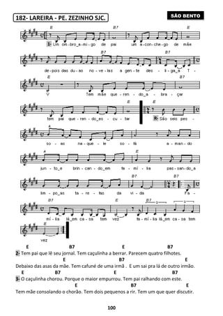 182- LAREIRA - PE. ZEZINHO SJC.
E B7 E B7
2- Tem pai que lê seu jornal. Tem caçulinha a berrar
E
Debaixo das asas da mãe. Tem cafuné de uma irmã
E B7 E
3- O caçulinha chorou. Porque o maior empurrou
E
Tem mãe consolando o chorão
1-
100
PE. ZEZINHO SJC.
B7 E B7
Tem caçulinha a berrar. Parecem quatro filhotes
B7
Tem cafuné de uma irmã . E um sai pra lá de outro irmão
B7 E
O caçulinha chorou. Porque o maior empurrou. Tem pai ralhando com este
B7
mãe consolando o chorão. Tem dois pequenos a rir. Tem um que quer discutir
R-
B7 E B7
Parecem quatro filhotes.
B7 E
E um sai pra lá de outro irmão.
B7
Tem pai ralhando com este.
B7 E
Tem um que quer discutir.
SÃO BENTO
 