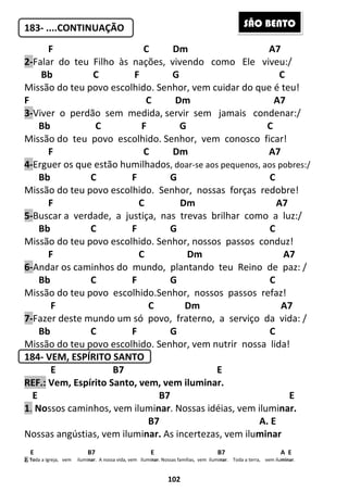 102
183- ....CONTINUAÇÃO
F C Dm A7
2-Falar do teu Filho às nações, vivendo como Ele viveu:/
Bb C F G C
Missão do teu povo escolhido. Senhor, vem cuidar do que é teu!
F C Dm A7
3-Viver o perdão sem medida, servir sem jamais condenar:/
Bb C F G C
Missão do teu povo escolhido. Senhor, vem conosco ficar!
F C Dm A7
4-Erguer os que estão humilhados, doar-se aos pequenos, aos pobres:/
Bb C F G C
Missão do teu povo escolhido. Senhor, nossas forças redobre!
F C Dm A7
5-Buscar a verdade, a justiça, nas trevas brilhar como a luz:/
Bb C F G C
Missão do teu povo escolhido. Senhor, nossos passos conduz!
F C Dm A7
6-Andar os caminhos do mundo, plantando teu Reino de paz: /
Bb C F G C
Missão do teu povo escolhido.Senhor, nossos passos refaz!
F C Dm A7
7-Fazer deste mundo um só povo, fraterno, a serviço da vida: /
Bb C F G C
Missão do teu povo escolhido. Senhor, vem nutrir nossa lida!
184- VEM, ESPÍRITO SANTO
E B7 E
REF.: Vem, Espírito Santo, vem, vem iluminar.
...E B7 E
1. Nossos caminhos, vem iluminar. Nossas idéias, vem iluminar.
B7 A. E
Nossas angústias, vem iluminar. As incertezas, vem iluminar
E B7 E B7 A E
2. Toda a Igreja, vem iluminar. A nossa vida, vem iluminar. Nossas famílias, vem iluminar. Toda a terra, vem iluminar.
SÃO BENTO
 