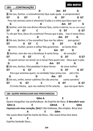 104
185- ....CONTINUAÇÃO
G D Am D7 G
2- Dá-nos, Senhor, o entendimento/ Que tudo ajuda a compreender/
D7 G G7 C G D7 G G7
Para nós vermos como é alimento/ O pão e o vinho que Deus quer ser.
G D Am D7 G
3- Senhor, vem dar-nos divina ciência/ Que, como o eterno, faz ver sem véus/
D7 G G7 C G D7 G G7
Tu vês por fora, Deus vê a essência/ Pensas que é pão, mas é nosso Deus.
G D Am D7 G
4- Dá-nos, Senhor, o Teu conselho/ Que nos faz sábios para guiar/
D7 G G7 C G D7 G G7
Homem, mulher, jovem e velho/ Nós guiaremos ao Santo Altar.
G D Am D7 G
5- Senhor, vem dar-nos a fortaleza/ A santa força do coração/
D7 G G7 C G D7 G G7
Só quem vencer vai sentar-se à mesa/ Para quem luta Deus quer o pão.
G D Am D7 G
6- Dá-nos, Senhor, filial piedade/ A doce forma de amar enfim/
D7 G G7 C G D7 G G7
Para que amemos quem, na verdade/ Aqui amou-nos até o fim.
G D Am D7 G
7- Dá-nos, enfim, temor sublime/ De não ama-los como convém/
D7 G G7 C G D7 G G7
O Cristo-Hóstia, que nos redime/ O Pai celeste, que nos quer bem.
186- QUERO MERGULHAR NAS PROFUNDEZAS
E G#m A E
Quero mergulhar nas profundezas do Espírito de Deus. E descobrir suas
G#m A E G#mA E G#m
riquezas em meu coração, (bis) E tão lindoooo, tão simples. Brisa leve
A E G#m
tão suave doce Espírito Santo de Deus...Tão suave brisa leve doce
A E
Espírito Santode Deus...
SÃO BENTO
 