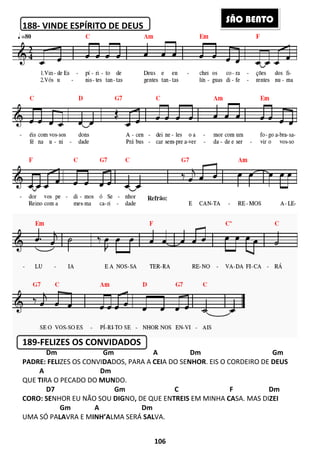 188- VINDE ESPÍRITO DE DEUS
189-FELIZES OS CONVIDADOS
Dm Gm A Dm Gm
PADRE: FELIZES OS CONVIDADOS, PARA A
A Dm
QUE TIRA O PECADO DO MUNDO.
D7 Gm C F Dm
CORO: SENHOR EU NÃO SOU DIG
Gm A Dm
UMA SÓ PALAVRA E MINH’ALMA SERÁ
106
ITO DE DEUS
FELIZES OS CONVIDADOS
Dm Gm A Dm Gm
DOS, PARA A CEIA DO SENHOR. EIS O CORDEIRO DE
DO.
D7 Gm C F Dm
DIGNO, DE QUE ENTREIS EM MINHA CA
Gm A Dm
LMA SERÁ SALVA.
SÃO BE
Dm Gm A Dm Gm
. EIS O CORDEIRO DE DEUS
D7 Gm C F Dm
CASA. MAS DIZEI
ÃO BENTO
 