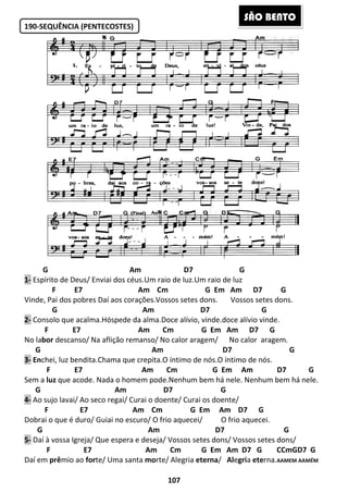 190-SEQUÊNCIA (PENTECOSTES)
G
1- Espírito de Deus/ Enviai dos
F E7
Vinde, Pai dos pobres Daí aos cora
G
2- Consolo que acalma.Hóspede da alma.Doce alívio, vinde.doce alívio vinde.
F E7
No labor descanso/ Na aflição remanso/ No calor aragem/
G Am D7
3- Enchei, luz bendita.Chama que crepita.O íntimo de nós.O íntimo de nós.
F E7
Sem a luz que acode. Nada o homem
G Am
4- Ao sujo lavai/ Ao seco regai/ Curai o
F E7 Am
Dobrai o que é duro/ Guiai no escuro/ O frio aquecei/
G
5- Daí à vossa Igreja/ Que espera e deseja/ Vossos setes dons/ Vossos setes dons/
F E7 Am Cm
Daí em prêmio ao forte/ Uma santa
107
NCIA (PENTECOSTES)
Am D7 G
rito de Deus/ Enviai dos céus.Um raio de luz.Um raio de luz
Am Cm G Em Am
Daí aos corações.Vossos setes dons. Vossos
Am D7
Consolo que acalma.Hóspede da alma.Doce alívio, vinde.doce alívio vinde.
Am Cm G Em Am D7 G
descanso/ Na aflição remanso/ No calor aragem/ No calor
G Am D7
chei, luz bendita.Chama que crepita.O íntimo de nós.O íntimo de nós.
Am Cm G Em Am D7 G
Nada o homem pode.Nenhum bem há nele. Nenhum bem há nele.
Am D7 G
o lavai/ Ao seco regai/ Curai o doente/ Curai os doente/
E7 Am Cm G Em Am D7 G
Dobrai o que é duro/ Guiai no escuro/ O frio aquecei/ O frio aquecei.
Am D7 G
Daí à vossa Igreja/ Que espera e deseja/ Vossos setes dons/ Vossos setes dons/
F E7 Am Cm G Em Am D7
te/ Uma santa morte/ Alegria eterna/ Alegria
SÃO BE
G Em Am D7 G
sos setes dons.
D7 G
Consolo que acalma.Hóspede da alma.Doce alívio, vinde.doce alívio vinde.
Am Cm G Em Am D7 G
No calor aragem.
G Am D7 G
chei, luz bendita.Chama que crepita.O íntimo de nós.O íntimo de nós.
Am Cm G Em Am D7 G
Nenhum bem há nele.
G Em Am D7 G
O frio aquecei.
D7 G
Daí à vossa Igreja/ Que espera e deseja/ Vossos setes dons/ Vossos setes dons/
G Em Am D7 G CCmGD7 G
a eterna.AAMEM AAMÉM
ÃO BENTO
 