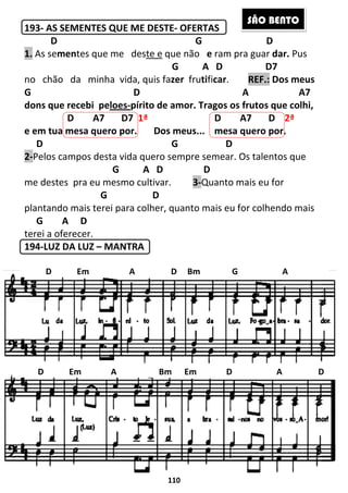 193- AS SEMENTES QUE ME DESTE
D
1. As sementes que me des
no chão da minha vida,
G D A A7
dons que recebi peloes
D A7 D7
e em tua mesa quero por
D
2-Pelos campos desta vida quero sempre semear. Os ta
G
me destes pra eu mesmo cultivar.
G
plantando mais terei para colher, quanto mais eu for colhendo mais
G A D
terei a oferecer.
194-LUZ DA LUZ – MANTRA
D Em A D Bm G A
D Em A Bm
110
AS SEMENTES QUE ME DESTE- OFERTAS
D G
tes que me deste e que não e ram pra guar
G A D
no chão da minha vida, quis fazer frutificar. REF.:
G D A A7
loes-pírito de amor. Tragos os frutos que colhi,
D7 1ª D A7 D
e em tua mesa quero por. Dos meus... mesa quero por
G D
Pelos campos desta vida quero sempre semear. Os ta
A D D
me destes pra eu mesmo cultivar. 3-Quanto mais eu for
D
plantando mais terei para colher, quanto mais eu for colhendo mais
MANTRA
D Em A D Bm G A
A Bm Em D
S
D
ram pra guar dar. Pus
D7
REF.: Dos meus
G D A A7
pírito de amor. Tragos os frutos que colhi,
D A7 D 2ª
mesa quero por.
Pelos campos desta vida quero sempre semear. Os talentos que
Quanto mais eu for
plantando mais terei para colher, quanto mais eu for colhendo mais
D Em A D Bm G A
A D
ÃO BENTO
 