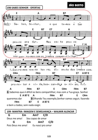 115
198-SABES SENHOR - OFERTAS
A F#m B7 E C#m F#m B7
2- Sabemos que é difícil os bens compartilhar; mas com a Tua graça. Senhor
E A B7 E A F#m B7 E C#m
queremos dar 3-Olhando Teu exemplo,Senhor vamos seguir, fazendo
F#m B7 E A B7 E
o bem a todos; sem nada exigir.
199- MANTRA- IMAGEM E SEMELHANÇA – WALMIR ALENCAR
G Em Am7 C/D
Deus me ama! Sou capaz de amar
G Em Am7 C/D
Pois Deus me ama! Eu nasci pra amar
E A B7
E B7 E7 A
B7 E
A
EB7F#m
C#m F#m B7 E7 A B7 E
SÃO BENTO
 