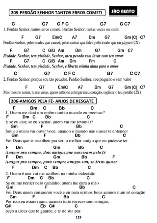 205-PERDÃO SENHOR TANTOS ERROS COMETI
206-AMIGOS PELA FÉ- ANJOS DE RESGATE
C G7 C F
C G7 C F
F Dm C
F Dm C Bb
Gm F
Gm F
F Dm Gm
F Dm Gm
F Dm C Bb
F Dm C Bb
Gm F
Gm F
G# Eb G# C
119
PERDÃO SENHOR TANTOS ERROS COMETI
ANJOS DE RESGATE
7 C F C G7
7 C F C G7
F Dm C Bb C
Bb C
F Bb
Gm F Bb
F Dm Gm Bb C
F Dm Gm Bb F
Bb C
Bb C
Gm F Bb
Gm F Bb C
G# Eb G# C
SÃO BE
C C7
C C7
C
C
C
F
C
C
ÃO BENTO
 