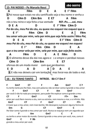 12
15- PAI NOSSO – Pe Marcelo Rossi
A F#m D E A E F° F#m
1.Pai nosso que estais no céu santificado seja o teu nome e venha a
D C#m D C#m Bm E E7 A F#m
nós o teu reino e seja feita a tua vontade REF.:Pa......aai, meu
D E A D E F° F#m C#m D
Pai do céu, meu Pai do céu, eu quase me esqueci me esqueci que o
E F° F#m C#m D E A F#m
teu amor vela por mim, vela por mim,que seja feito assim. Meu Pai,
D E A D E F° F#m C#m D
meu Pai do céu, meu Pai do céu, eu quase me esqueci me esqueci
E F° F#m C#m D E A
que o teu amor vela por mim, vela por mim, que seja feito assim.
A F#m D E A E F#m D
2. O alimento desse dia dai-nos agora e s e empre e perdoai nossas
C#m D C#m Bm E E7
ofensas de um modo maior com que perdoamos
E D A D A D A E A
3. E não nos deixeis cair em tentação mas livrai-nos de todo o mal.
16 - EU TENHO TANTO INTROD. Bb C F Dm F
F Gm7 C7 F Am Gm7 C 7
Eu tenho tanto pra lhe falar, mas com palavras não sei dizer como é grande o meu amor
F Gm7 C7 F Am Gm7
por você.E não há nada pra comparar, para poder lhe explicar como é grande o meu
C7 F Gm7 C7 F7+ Dm
amor por você.Nem mesmo o céu, nem as estrelas, nem mesmo o mar, e o infinito. Não
Gm7 C7 F Gm7 C7 F7+
é maior que o meu amor, nem mais bonito. Me desespero à procurar alguma forma de
Dm G C7 Gm7 C
lhe falar como é grande o meu amor por você. Nunca se esqueça nem um segundo que
F Am Gm7 C F
eu tenho o amor maior do mundo. Como é grande o meu amor por você, mas, como é
Gm7 C F Bb
grande o meu amor por você.
SÃO BENTO
 