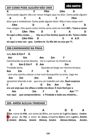 120
207-COMO PODE ALGUÉM NÃO CRER
A E F#m C#m D
Como pode alguém não crer nesse milagre aqui no altar. Como pode alguém
A E A E F#m
dizer que é simbolismo. Como pode alguém dizer: Não é meu corpo nem
C#m D A E D
meu sangue. Pois quem come minha carne está em mim.REF.: Toma e come
E C#m F#m D E A D
Eis aqui o Meu corpo. _ Sou eu o Teu Senhor quem te diz. Toma e bebe
E C#m F#m D E A A D
eis aqui o meu san - gue. Lembra-te Eu Me dei na cruz por Ti.
208-CAMINHANDO NA PRAIA
Solo:Am G Em F G
Am Em Am Em F
Caminhando na praia deserta, me vi a pensar no mistério da
G Am G Em F G Am Em
Trindade Santa. Quando ao longe um menino tentava
Am Em F G C
com uma concha colocar o mar num buraquinho na areia. Logo me
Am Em Am Em F
aproximei dizendo à ele que era um trabalho em vão. Qual surpresa
C F G Em Am Em
era um anjo que me olhou e então me disse: É mais fácil por o
Am Em F G Am ir solo
mar aqui que compreenderes a Trindade e todo seu mistério...
209- AMÉM ALELUIA-TRINDADE
A E A D E A
1-Em nome do PAI , em nome do Filho, em nome do Espírito Santo, Amém.
2-A graça do Pai, o amor de Jesus, o Espírito Santo com a gente, Amém.
3- Amém Aleluia, Amém Aleluia, Amém Aleluia Aleluia, Amém.
SÃO BENTO
 