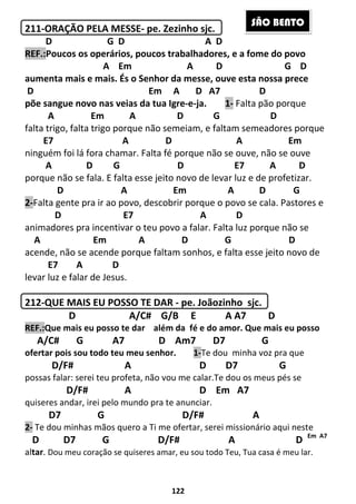 122
211-ORAÇÃO PELA MESSE- pe. Zezinho sjc.
D G D A D
REF.:Poucos os operários, poucos trabalhadores, e a fome do povo
A Em A D G D
aumenta mais e mais. És o Senhor da messe, ouve esta nossa prece
D Em A D A7 D
põe sangue novo nas veias da tua Igre-e-ja. 1- Falta pão porque
A Em A D G D
falta trigo, falta trigo porque não semeiam, e faltam semeadores porque
E7 A D A Em
ninguém foi lá fora chamar. Falta fé porque não se ouve, não se ouve
A D G D E7 A D
porque não se fala. E falta esse jeito novo de levar luz e de profetizar.
D A Em A D G
2-Falta gente pra ir ao povo, descobrir porque o povo se cala. Pastores e
D E7 A D
animadores pra incentivar o teu povo a falar. Falta luz porque não se
A Em A D G D
acende, não se acende porque faltam sonhos, e falta esse jeito novo de
E7 A D
levar luz e falar de Jesus.
212-QUE MAIS EU POSSO TE DAR - pe. Joãozinho sjc.
D A/C# G/B E A A7 D
REF.:Que mais eu posso te dar além da fé e do amor. Que mais eu posso
A/C# G A7 D Am7 D7 G
ofertar pois sou todo teu meu senhor. 1-Te dou minha voz pra que
D/F# A D D7 G
possas falar: serei teu profeta, não vou me calar.Te dou os meus pés se
D/F# A D Em A7
quiseres andar, irei pelo mundo pra te anunciar.
D7 G D/F# A
2- Te dou minhas mãos quero a Ti me ofertar, serei missionário aqui neste
D D7 G D/F# A D Em A7
altar. Dou meu coração se quiseres amar, eu sou todo Teu, Tua casa é meu lar.
SÃO BENTO
 