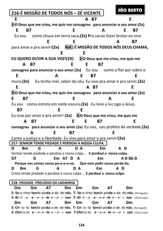 124
216-É MISSÃO DE TODOS NÓS – ZÉ VICENTE
E A B7 E
1-O Deus que me criou, me quis me consagrou para anunciar o seu amor.(2x)
E B7 E A E B7
Eu sou como chuva em terra seca.(2x) Pra saciar,fazer brotar eu vivo
E E A B7
para amar e pra servir!(2x) Ref.: É MISSÃO DE TODOS NÓS DEUS CHAMA,
E E
EU QUERO OUVIR A SUA VOZ!(2X) 2-O Deus que me criou, me quis me
A B7 E E B7
consagrou para anunciar o seu amor.(2x) Eu sou como a flor por sobre o
E A E B7 E
muro.(2x) Eu tenho mel, sabor do céu. Eu vivo pra amar e pra servir.(2x)
E A B7 E
3-O Deus que me criou, me quis me consagrou para anunciar o seu amor.(2x)
E B7 E A E
Eu sou como estrela em noite escura.(2x) Eu levo a luz sigo a Jesus.
B7 E E
Eu vivo par amar e pra servir! (2x) 4-O Deus que me criou, me quis me
A B7 E E B7 E
consagrou para anunciar o seu amor.(2x) Eu sou, sou profeta da verdade.(2x)
A E B7 E
Canto a justiça e a liberdade. Eu vivo para amar e pra servir!(2x)
217- SENHOR TENDE PIEDADE E PERDOAI A NOSSA CULPA.
D Bm G A D A Em A D
Senhor tende piedade e perdoai a nossa culpa... E perdoai a nossa culpa.
D7 G Em A7 D A Em A D Bb D
Porque nos somos vosso po-o-o-o-vo, Que vem pedir vosso perda-ão.
D Bm G A D A Em A D
Cristo tende piedade e perdoai a nossa culpa... E perdoai a nossa culpa.
218- PIEDADE- PRELÚDIO DA LADAINHA
Dm Gm A7 Dm Dm Gm A7 Dm
S- Se-e-nhor tende pieda-a-de de nós. T- Se-e-nhor tende pieda-a-de de nós. (Português)
S- Ki- ri - e e – e– e –le -e – e- i- son T- Ki- ri - e e – e–e –le -e – e- i- son (Ελλενικα)
Dm Gm A7 Dm Dm Gm A7 Dm
S- Cri -is- to tende pieda-a-de de nós. T- Cri -is- to tende pieda-a-de de nós. (Português)
S- Chri-is-te e – e– e –le -e – e- i- son T-Chri-is-te e – e–e –le -e – e- i- son (Ελλενικα)
SÃO BENTO
 