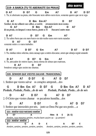 219- A BARCA (TU TE ABEIRASTE DA PRAIA
220- SENHOR QUE VIESTES SALVAR
221- AMÉM ISSO MESMO AMÉM
E E7 A
Amém, isso mesmo amém, muito bem assim se
222- AMÉM AMÉM
D G A
Amém, amém, amém, amém, amém
D A7 D D7 G Em A7 D A7 D D7
G A7 D Bm Em A7 D D7
G A7 D Bm Em A7 D A7
D A7 D D7 G Em A7
D A7 D D7
D A7 D D7 G Em A7 D A7 D D7
D A7 D D7 G Em A7
D A7 D D7
125
A BARCA (TU TE ABEIRASTE DA PRAIA)
SENHOR QUE VIESTES SALVAR -TRADICIONAL
AMÉM ISSO MESMO AMÉM
F#m B E (A E)
Amém, isso mesmo amém, muito bem assim se - ja amém!
D E A B7 E
Amém, amém, amém, amém, amém. Amém, amém, amém, amém, amém.
D A7 D D7 G Em A7 D A7 D D7
G A7 D Bm Em A7 D D7
G A7 D Bm Em A7 D A7
D A7 D D7 G Em A7
D A7 D D7
A7 D D7 G Em A7 D A7 D D7
D A7 D D7 G Em A7
D A7 D D7
SÃO BE
B E (A E)
E A B7 E
. Amém, amém, amém, amém, amém.
D A7 D D7 G Em A7 D A7 D D7
G A7 D Bm Em A7 D D7
G A7 D Bm Em A7 D A7
A7 D D7 G Em A7 D A7 D D7
ÃO BENTO
 