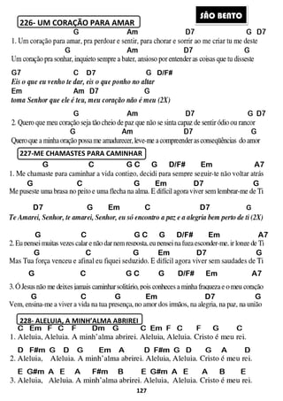226- UM CORAÇÃO PARA AMAR
227-ME CHAMASTES PARA CAMINHAR
228- ALELUIA, A MINH’ALMA ABRIREI
D7
G C G
G C
D7 G
G C
G C
G C G
G C
A7 A7
127
UM CORAÇÃO PARA AMAR
ME CHAMASTES PARA CAMINHAR
ALELUIA, A MINH’ALMA ABRIREI
D/F#
G C G C G D/F# Em
C G Em D7 G
Em C D7
G C G C G D/F#
C G Em D7 G
C G Em
C G C G D/F#
SÃO BE
Em A7
D7 G
C D7 G
Em A7
D7 G
D7 G
Em A7
ÃO BENTO
 