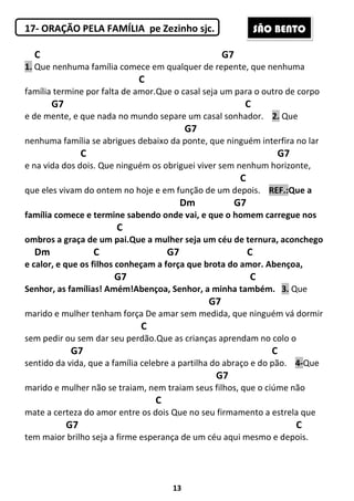13
17- ORAÇÃO PELA FAMÍLIA pe Zezinho sjc.
C G7
1. Que nenhuma família comece em qualquer de repente, que nenhuma
C
família termine por falta de amor.Que o casal seja um para o outro de corpo
G7 C
e de mente, e que nada no mundo separe um casal sonhador. 2. Que
G7
nenhuma família se abrigues debaixo da ponte, que ninguém interfira no lar
C G7
e na vida dos dois. Que ninguém os obriguei viver sem nenhum horizonte,
C
que eles vivam do ontem no hoje e em função de um depois. REF.:Que a
Dm G7
família comece e termine sabendo onde vai, e que o homem carregue nos
C
ombros a graça de um pai.Que a mulher seja um céu de ternura, aconchego
Dm C G7 C
e calor, e que os filhos conheçam a força que brota do amor. Abençoa,
G7 C
Senhor, as famílias! Amém!Abençoa, Senhor, a minha também. 3. Que
G7
marido e mulher tenham força De amar sem medida, que ninguém vá dormir
C
sem pedir ou sem dar seu perdão.Que as crianças aprendam no colo o
G7 C
sentido da vida, que a família celebre a partilha do abraço e do pão. 4-Que
G7
marido e mulher não se traiam, nem traiam seus filhos, que o ciúme não
C
mate a certeza do amor entre os dois Que no seu firmamento a estrela que
G7 C
tem maior brilho seja a firme esperança de um céu aqui mesmo e depois.
SÃO BENTO
 