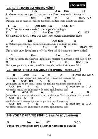 239-ESTE PRANTO EM MINHAS MÃOS
240- QUEM PERDE A SUA VIDA A ENCONTRA
241- VOSSA IGREJA VOS PEDE! (
G Em
Vossa Igreja vos pede ó Pai:
132
ESTE PRANTO EM MINHAS MÃOS
A SUA VIDA A ENCONTRA – ADRIANA R.
VOSSA IGREJA VOS PEDE! (L. SLM PÁG.307 / CANTO 08
Am D7 G C G
Vossa Igreja vos pede ó Pai:_Senhor nossa prece escutai
S
ADRIANA R.
L. SLM PÁG.307 / CANTO 08)
Am D7 G C G
escutai
SÃO BENTO
 