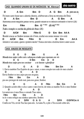 242- QUANDO UNIAN-SE OS MÚSICOS
243- ANJOS DE RESGATE
D A Em
C D E F G A BC D
D A Em
Em F#m
D A/C# Bm
D A/C# Bm F#m
133
SE OS MÚSICOS- W. Alencar
ANJOS DE RESGATE
Bm D A G Bm
C D E F G A BC D
Bm D A G
Bm G 1ª VEZ
(G A)2ª VEZ
F#m G D Em Bm A4 A
F#m G D E
m A (A9 A4 A)
G Bm A
m Bm A4 A
Em A4 A
SÃO BENTO
 