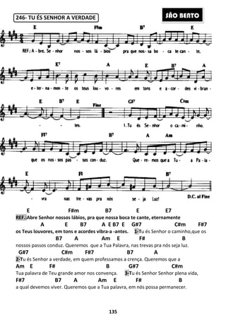 246- TU ÉS SENHOR A VERDADE
E F#m
REF.:Abre Senhor nossos lábios, pra que nossa boca te cante, eternamente
A E B7 A E B7 E G#
os Teus louvores, em tons e acordes vibra
B7 A Am E F# B
nossos passos conduz. Queremos
G#7 C#m F#7
2-Tu és Senhor a verdade, em quem professamos a crença. Queremos que a
Am E F# B
Tua palavra de Teu grande amor nos
F#7 B7 A
a qual devemos viver. Queremos que a Tua palavra, em nós possa permanecer.
135
TU ÉS SENHOR A VERDADE
B7 E
Abre Senhor nossos lábios, pra que nossa boca te cante, eternamente
A E B7 A E B7 E G#7 C#m F#7
os Teus louvores, em tons e acordes vibra-a -antes. 1-Tu és Senhor o caminho,que os
B7 A Am E F# B
nossos passos conduz. Queremos que a Tua Palavra, nas trevas pra nós seja luz.
G#7 C#m F#7 B7 A
u és Senhor a verdade, em quem professamos a crença. Queremos que a
E F# B G#7 C#m
Tua palavra de Teu grande amor nos convença. 3-Tu és Senhor Senhor plena vida,
Am E F# B
a qual devemos viver. Queremos que a Tua palavra, em nós possa permanecer.
E7
Abre Senhor nossos lábios, pra que nossa boca te cante, eternamente
7 C#m F#7
u és Senhor o caminho,que os
B7 A Am E F# B
que a Tua Palavra, nas trevas pra nós seja luz.
B7 A
u és Senhor a verdade, em quem professamos a crença. Queremos que a
G#7 C#m
u és Senhor Senhor plena vida,
Am E F# B
a qual devemos viver. Queremos que a Tua palavra, em nós possa permanecer.
SÃO BENTO
 