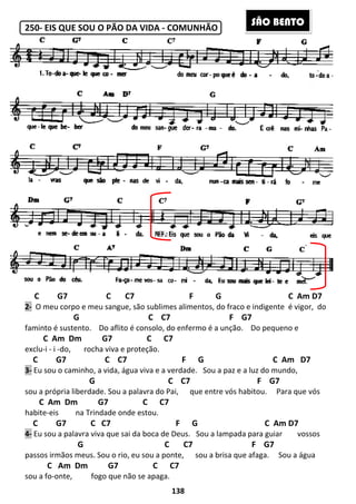 250- EIS QUE SOU O PÃO DA VIDA
C G7 C C7
2- O meu corpo e meu sangue, são sublimes alimentos, do fraco e indigente
G
faminto é sustento. Do aflito é consolo, do enfermo é a unção.
C Am Dm G7 C C7
exclu-i - i -do, rocha viva e proteção.
C G7 C C7 F
3- Eu sou o caminho, a vida, água vi
G
sou a própria liberdade. Sou a palavra do Pai,
C Am Dm G7 C C7
habite-eis na Trindade onde estou.
C G7 C C7
4- Eu sou a palavra viva que sai da boca de Deus.
G
passos irmãos meus. Sou o rio, eu sou a ponte,
C Am Dm G7 C C7
sou a fo-onte, fogo que não se apaga.
138
EIS QUE SOU O PÃO DA VIDA - COMUNHÃO
C7 F G
O meu corpo e meu sangue, são sublimes alimentos, do fraco e indigente
C C7 F G7
Do aflito é consolo, do enfermo é a unção. Do pequeno e
Dm G7 C C7
rocha viva e proteção.
C G7 C C7 F G
Eu sou o caminho, a vida, água viva e a verdade. Sou a paz e a luz do mundo,
C C7 F G7
Sou a palavra do Pai, que entre vós habitou.
Dm G7 C C7
na Trindade onde estou.
C G7 C C7 F G
Eu sou a palavra viva que sai da boca de Deus. Sou a lampada para guiar
C C7 F G7
Sou o rio, eu sou a ponte, sou a brisa que afaga
Dm G7 C C7
fogo que não se apaga.
SÃO BE
C Am D7
O meu corpo e meu sangue, são sublimes alimentos, do fraco e indigente é vigor, do
Do pequeno e
C Am D7
Sou a paz e a luz do mundo,
F G7
entre vós habitou. Para que vós
C Am D7
Sou a lampada para guiar vossos
F G7
sou a brisa que afaga. Sou a água
ÃO BENTO
 