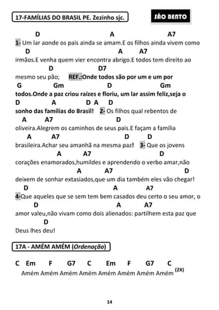14
17-FAMÍLIAS DO BRASIL PE. Zezinho sjc.
D A A7
1- Um lar aonde os pais ainda se amam.E os filhos ainda vivem como
D A A7
irmãos.E venha quem vier encontra abrigo.E todos tem direito ao
D D7
mesmo seu pão; REF.:Onde todos são por um e um por
G Gm D Gm
todos.Onde a paz criou raízes e floriu, um lar assim feliz,seja o
D A D A D
sonho das famílias do Brasil! 2- Os filhos qual rebentos de
A A7 D
oliveira.Alegrem os caminhos de seus pais.E façam a família
A A7 D D
brasileira.Achar seu amanhã na mesma paz! 3- Que os jovens
A A7 D
corações enamorados,humildes e aprendendo o verbo amar,não
A A7 D
deixem de sonhar extasiados,que um dia também eles vão chegar!
D A A7
4-Que aqueles que se sem tem bem casados deu certo o seu amor, o
D A A7
amor valeu,não vivam como dois alienados: partilhem esta paz que
D
Deus lhes deu!
17A - AMÉM AMÉM (Ordenação)
C Em F G7 C Em F G7 C
Amém Amém Amém Amém Amém Amém Amém Amém
(2X)
SÃO BENTO
 