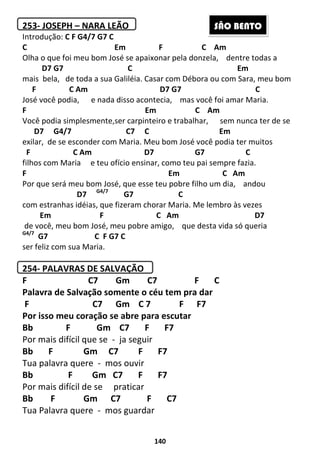 140
253- JOSEPH – NARA LEÃO
Introdução: C F G4/7 G7 C
C Em F C Am
Olha o que foi meu bom José se apaixonar pela donzela, dentre todas a
D7 G7 C Em
mais bela, de toda a sua Galiléia. Casar com Débora ou com Sara, meu bom
F C Am D7 G7 C
José você podia, e nada disso acontecia, mas você foi amar Maria.
F Em C Am
Você podia simplesmente,ser carpinteiro e trabalhar, sem nunca ter de se
D7 G4/7 C7 C Em
exilar, de se esconder com Maria. Meu bom José você podia ter muitos
F C Am D7 G7 C
filhos com Maria e teu ofício ensinar, como teu pai sempre fazia.
F Em C Am
Por que será meu bom José, que esse teu pobre filho um dia, andou
D7 G4/7
G7 C
com estranhas idéias, que fizeram chorar Maria. Me lembro às vezes
Em F C Am D7
de você, meu bom José, meu pobre amigo, que desta vida só queria
G4/7
G7 C F G7 C
ser feliz com sua Maria.
254- PALAVRAS DE SALVAÇÃO
F C7 Gm C7 F C
Palavra de Salvação somente o céu tem pra dar
F C7 Gm C 7 F F7
Por isso meu coração se abre para escutar
Bb F Gm C7 F F7
Por mais difícil que se - ja seguir
Bb F Gm C7 F F7
Tua palavra quere - mos ouvir
Bb F Gm C7 F F7
Por mais difícil de se praticar
Bb F Gm C7 F C7
Tua Palavra quere - mos guardar
SÃO BENTO
 