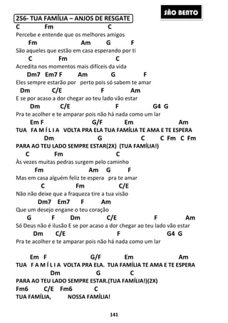 141
256- TUA FAMÍLIA – ANJOS DE RESGATE
C Fm C
Percebe e entende que os melhores amigos
Fm Am G F
São aqueles que estão em casa esperando por ti
C Fm C
Acredita nos momentos mais difíceis da vida
Dm7 Em7 F Am G F
Eles sempre estarão por perto pois só sabem te amar
Dm C/E F Am
E se por acaso a dor chegar ao teu lado vão estar
Dm C/E F G4 G
Pra te acolher e te amparar pois não há nada como um lar
Em F G/F Em Am
TUA FA M Í L I A VOLTA PRA ELA TUA FAMÍLIA TE AMA E TE ESPERA
Dm G C C Fm C Fm
PARA AO TEU LADO SEMPRE ESTAR(2X) (TUA FAMÍLIA!)
C Fm C
Às vezes muitas pedras surgem pelo caminho
Fm Am G F
Mas em casa alguém feliz te espera pra te amar
C Fm C/E
Não não deixe que a fraqueza tire a tua visão
Dm7 Em7 F Am
Que um desejo engane o teu coração
G F Dm C/E F Am
Só Deus não é ilusão E se por acaso a dor chegar ao teu lado vão estar
Dm C/E F G4 G
Pra te acolher e te amparar pois não há nada como um lar
Em F G/F Em Am
TUA F A M Í L I A VOLTA PRA ELA. TUA FAMÍLIA TE AMA E TE ESPERA
Dm G C
PARA AO TEU LADO SEMPRE ESTAR.(TUA FAMÍLIA!)(2X)
Fm6 C/E Fm6 C
TUA FAMÍLIA, NOSSA FAMÍLIA!
SÃO BENTO
 