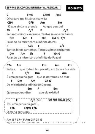 142
257-MISERICÓRDIA INFINITA- W. ALENCAR
C Fm6 C7(9) Fm7
Olha para tua história, tua vida
C(9) G/B Am Em
O que ainda te prende Ao que passou?
F9 F C/E F C/E
Se tantos hinos cantamos, Tantos salmos recitamos
Dm Am F Dm G4 G C/E
Falando da misericórdia infinita do Pai.
F C/E F C/E
Tantos hinos cantamos. Tantos salmos recitamos
Dm Am Bb F G4 G
Falando da misericórdia infinita do Paaaai
C7+ Am Em Am Em
Saibas, que todo o teu pecado, em toda a tua vida
F C/E Dm Am
É uma pequena gota que se derramou no mar
F Dm Am G4 G
Da misericórdia infinita de Deeeus
Em F Em
Quem poderá dizer que ela existiu?
F C/E Dm SÓ NO FINAL (2x)
Foi uma pequena gota...
F/G C7(9) F/G
O mar a consumiu
Am G F C7+ F Am G F G4 G
veja esta cifra correta em: w w w . C i F r a s . c o m . b r
SÃO BENTO
 