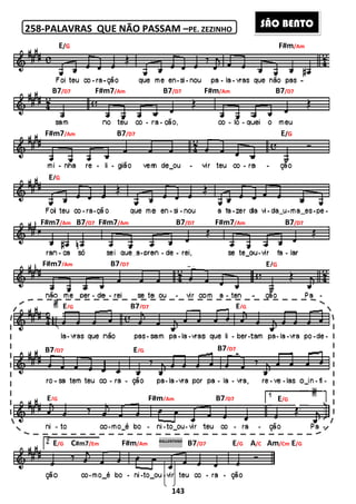 258-PALAVRAS QUE NÃO PASSAM
O SANTO O JUSTO
SANTO, SANTO É O SENHOR
TENDE PIEDADE DE NÓS Ó SENHOR
O MEU CORPO E O MEU SANGUE COMEI
E/G
B7/D7 F#m7/Am
F#m7/Am B7/D7
E/G
F#m7/Am B7/D7 F#m7/Am
F#m7/Am B7/D7
E/G
B7/D7
E/G
E/G C#m7/Em F#m
143
PALAVRAS QUE NÃO PASSAM –PE. ZEZINHO
O SENHOR
TENDE PIEDADE DE NÓS Ó SENHOR
O MEU CORPO E O MEU SANGUE COMEI
B7/D7 F#m/Am
/D7
B7/D7 F#m7/Am
/D7
E/GB7/D7
E/G B7/D7
F#m/Am B7/D7
F#m/Am
RALLENTANO
B7/D7 E/G A/C
F#m/Am
B7/D7
E/G
B7/D7
E/G
E/G
/C Am/Cm E/G
SÃO BENTO
 