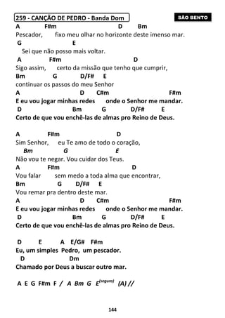 144
259 - CANÇÃO DE PEDRO - Banda Dom
A F#m D Bm
Pescador, fixo meu olhar no horizonte deste imenso mar.
G E
Sei que não posso mais voltar.
A F#m D
Sigo assim, certo da missão que tenho que cumprir,
Bm G D/F# E
continuar os passos do meu Senhor
A D C#m F#m
E eu vou jogar minhas redes onde o Senhor me mandar.
D Bm G D/F# E
Certo de que vou enchê-las de almas pro Reino de Deus.
A F#m D
Sim Senhor, eu Te amo de todo o coração,
Bm G E
Não vou te negar. Vou cuidar dos Teus.
A F#m D
Vou falar sem medo a toda alma que encontrar,
Bm G D/F# E
Vou remar pra dentro deste mar.
A D C#m F#m
E eu vou jogar minhas redes onde o Senhor me mandar.
D Bm G D/F# E
Certo de que vou enchê-las de almas pro Reino de Deus.
D E A E/G# F#m
Eu, um simples Pedro, um pescador.
D Dm
Chamado por Deus a buscar outro mar.
A E G F#m F / A Bm G E(segura)
(A) //
SÃO BENTO
 