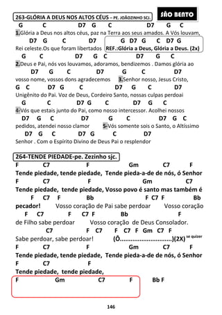 146
263-GLÓRIA A DEUS NOS ALTOS CÉUS – PE. JOÃOZINHO SCJ.
G C D7 G C D7 G C
1.Glória a Deus nos altos céus, paz na Terra aos seus amados. A Vós louvam,
D7 G C D7 G D7 G C D7 G
Rei celeste.Os que foram libertados REF.:Glória a Deus, Glória a Deus. (2x)
G C D7 G C D7 G C
2.Deus e Pai, nós vos louvamos, adoramos, bendizemos . Damos glória ao
D7 G C D7 G C D7
vosso nome, vossos dons agradecemos 3.Senhor nosso, Jesus Cristo,
G C D7 G C D7 G C D7
Unigênito do Pai. Voz de Deus, Cordeiro Santo, nossas culpas perdoai
G C D7 G C D7 G C
4-Vós que estais junto do Pai, como nosso intercessor. Acolhei nossos
D7 G C D7 G C D7 G C
pedidos, atendei nosso clamor 5-Vós somente sois o Santo, o Altíssimo
D7 G C D7 G C D7
Senhor . Com o Espírito Divino de Deus Pai o resplendor
264-TENDE PIEDADE-pe. Zezinho sjc.
F C7 F Gm C7 F
Tende piedade, tende piedade, Tende pieda-a-de de nós, ó Senhor
F C7 F Gm C7
Tende piedade, tende piedade, Vosso povo é santo mas também é
F C7 F Bb F C7 F Bb
pecador! Vosso coração de Pai sabe perdoar Vosso coração
F C7 F C7 F Bb F
de Filho sabe perdoar Vosso coração de Deus Consolador.
C7 F C7 F C7 F Gm C7 F
Sabe perdoar, sabe perdoar! (Ô.............................)(2X)se quizer
F C7 F Gm C7 F
Tende piedade, tende piedade, Tende pieda-a-de de nós, ó Senhor
F C7 F
Tende piedade, tende piedade,
F Gm C7 F Bb F
SÃO BENTO
 