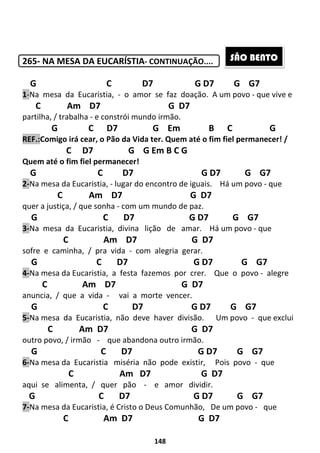 148
265- NA MESA DA EUCARÍSTIA- CONTINUAÇÃO....
G C D7 G D7 G G7
1-Na mesa da Eucaristia, - o amor se faz doação. A um povo - que vive e
C Am D7 G D7
partilha, / trabalha - e constrói mundo irmão.
G C D7 G Em B C G
REF.:Comigo irá cear, o Pão da Vida ter. Quem até o fim fiel permanecer! /
C D7 G G Em B C G
Quem até o fim fiel permanecer!
G C D7 G D7 G G7
2-Na mesa da Eucaristia, - lugar do encontro de iguais. Há um povo - que
C Am D7 G D7
quer a justiça, / que sonha - com um mundo de paz.
G C D7 G D7 G G7
3-Na mesa da Eucaristia, divina lição de amar. Há um povo - que
C Am D7 G D7
sofre e caminha, / pra vida - com alegria gerar.
G C D7 G D7 G G7
4-Na mesa da Eucaristia, a festa fazemos por crer. Que o povo - alegre
C Am D7 G D7
anuncia, / que a vida - vai a morte vencer.
G C D7 G D7 G G7
5-Na mesa da Eucaristia, não deve haver divisão. Um povo - que exclui
C Am D7 G D7
outro povo, / irmão - que abandona outro irmão.
G C D7 G D7 G G7
6-Na mesa da Eucaristia miséria não pode existir, Pois povo - que
C Am D7 G D7
aqui se alimenta, / quer pão - e amor dividir.
G C D7 G D7 G G7
7-Na mesa da Eucaristia, é Cristo o Deus Comunhão, De um povo - que
C Am D7 G D7
SÃO BENTO
 