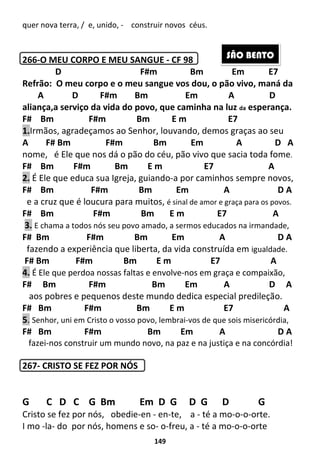 149
quer nova terra, / e, unido, - construir novos céus.
266-O MEU CORPO E MEU SANGUE - CF 98
D F#m Bm Em E7
Refrão: O meu corpo e o meu sangue vos dou, o pão vivo, maná da
A D F#m Bm Em A D
aliança,a serviço da vida do povo, que caminha na luz da esperança.
F# Bm F#m Bm E m E7
1.Irmãos, agradeçamos ao Senhor, louvando, demos graças ao seu
A F# Bm F#m Bm Em A D A
nome, é Ele que nos dá o pão do céu, pão vivo que sacia toda fome.
F# Bm F#m Bm E m E7 A
2. É Ele que educa sua Igreja, guiando-a por caminhos sempre novos,
F# Bm F#m Bm Em A D A
e a cruz que é loucura para muitos, é sinal de amor e graça para os povos.
F# Bm F#m Bm E m E7 A
3. E chama a todos nós seu povo amado, a sermos educados na irmandade,
F# Bm F#m Bm Em A D A
fazendo a experiência que liberta, da vida construída em igualdade.
F# Bm F#m Bm E m E7 A
4. É Ele que perdoa nossas faltas e envolve-nos em graça e compaixão,
F# Bm F#m Bm Em A D A
aos pobres e pequenos deste mundo dedica especial predileção.
F# Bm F#m Bm E m E7 A
5. Senhor, uni em Cristo o vosso povo, lembrai-vos de que sois misericórdia,
F# Bm F#m Bm Em A D A
fazei-nos construir um mundo novo, na paz e na justiça e na concórdia!
267- CRISTO SE FEZ POR NÓS
G C D C G Bm Em D G D G D G
Cristo se fez por nós, obedie-en - en-te, a - té a mo-o-o-orte.
I mo -la- do por nós, homens e so- o-freu, a - té a mo-o-o-orte
SÃO BENTO
 
