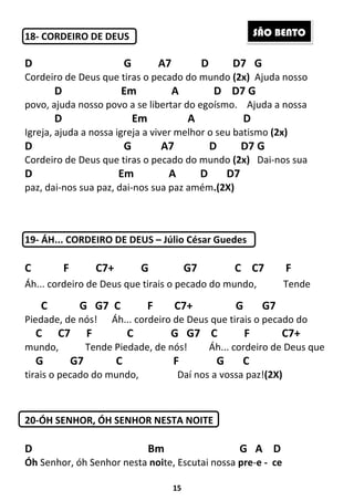 15
18- CORDEIRO DE DEUS
D G A7 D D7 G
Cordeiro de Deus que tiras o pecado do mundo (2x) Ajuda nosso
D Em A D D7 G
povo, ajuda nosso povo a se libertar do egoísmo. Ajuda a nossa
D Em A D
Igreja, ajuda a nossa igreja a viver melhor o seu batismo (2x)
D G A7 D D7 G
Cordeiro de Deus que tiras o pecado do mundo (2x) Dai-nos sua
D Em A D D7
paz, dai-nos sua paz, dai-nos sua paz amém.(2X)
19- ÁH... CORDEIRO DE DEUS – Júlio César Guedes
C F C7+ G G7 C C7 F
Áh... cordeiro de Deus que tirais o pecado do mundo, Tende
C G G7 C F C7+ G G7
Piedade, de nós! Áh... cordeiro de Deus que tirais o pecado do
C C7 F C G G7 C F C7+
mundo, Tende Piedade, de nós! Áh... cordeiro de Deus que
G G7 C F G C
tirais o pecado do mundo, Daí nos a vossa paz!(2X)
20-ÓH SENHOR, ÓH SENHOR NESTA NOITE
D Bm G A D
Óh Senhor, óh Senhor nesta noite, Escutai nossa pre-e - ce
SÃO BENTO
 