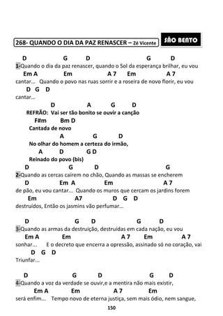 150
268- QUANDO O DIA DA PAZ RENASCER – Zé Vicente
D G D G D
1-Quando o dia da paz renascer, quando o Sol da esperança brilhar, eu vou
Em A Em A 7 Em A 7
cantar… Quando o povo nas ruas sorrir e a roseira de novo florir, eu vou
D G D
cantar…
D A G D
REFRÃO: Vai ser tão bonito se ouvir a canção
F#m Bm D
Cantada de novo
A G D
No olhar do homem a certeza do irmão,
A D G D
Reinado do povo (bis)
D G D G
2-Quando as cercas caírem no chão, Quando as massas se encherem
D Em A Em A 7
de pão, eu vou cantar... Quando os muros que cercam os jardins forem
Em A7 D G D
destruídos, Então os jasmins vão perfumar…
D G D G D
3-Quando as armas da destruição, destruídas em cada nação, eu vou
Em A Em A 7 Em A 7
sonhar... E o decreto que encerra a opressão, assinado só no coração, vai
D G D
Triunfar...
D G D G D
4-Quando a voz da verdade se ouvir,e a mentira não mais existir,
Em A Em A 7 Em
será enfim... Tempo novo de eterna justiça, sem mais ódio, nem sangue,
SÃO BENTO
 