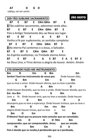 151
A7 D G D
cobiça, vai ser assim
269-TÃO SUBLIME SACRAMENTO
B7 E B7 E C#m G#m B7 E
1-Tão sublime sacramento, adoremos neste altar,
B7 E B7 E C#m G#m B7 E
Pois o Antigo Testamento deu ao Novo seu lugar.
B7 E B7 E A E B7 E
Venha a Fé por suplemento, os sentidos completar.
B7 E B7 E C#m G#m B7 E
2-Ao eterno Pai cantemos e a Jesus, o Salvador.
B7 E B7 E C#m G#m B7 E
Ao Espírito exaltemos, na Trindade eterno Amor.
B7 E B7 E A E B7 E A E B7 E
Ao Deus Uno, e Trino demos a alegria do louvor. Amém. Amém
270-SENHOR FAZEI-ME INSTRUMENTO
Bm D Em G Bm Em
Senhor! fazei-me instrumento de vossa paz. Onde houver ódio,
G Bm Em G Bm
que eu leve o amor. Onde houver ofensa, que eu leve o perdão.
D A Bm D
Onde houver discórdia, que eu leve a união. Onde houver dúvida, que eu
Em F#m Bm Em G Bm
Leve a fé. Onde houver erro, que eu leve a verdade. Onde houver
Em G Bm D A
desespero,que eu leve a esperança. Onde houver tristeza, que eu leve a
Bm D Em F#m Bm
alegria.Onde houver trevas, que eu leve a luz.
Bm D Em F# Bm
Ó Mestre! fazei que eu procure mais consolar que ser consolado;
Em D A D F#m Bm
compreender, que ser compreendido. Amar, que ser amado.
F# Bm Em D A
Pois é dando que se recebe,é perdoando que se é perdoado,
SÃO BENTO
 
