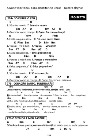 153
A Noite vem,findou o dia. Bendito seja Deus! Quanta alegria!
274- SÓ ENTRA O CÉU
D D
S. Só entra no céu T. Só entra no céu
Bm A7 D Bm A7 D
S. Quem for como criança! T. Quem for como criança!
D F#m D F#m
S. Foi Jesus quem disse: T. Foi Jesus quem disse:
D F#m Bm D F#m Bm
S. “Deixai vir a mim T. “Deixai vir a mim
Bm A7 D Bm A7 D
S. Estes pequeninos. T. Estes pequeninos
D F#m D F#m
S. Porque o meu Reino T. Porque o meu Reino
F#m A7 D F#m A7 D
S. É dos pequeninos” T. É dos pequeninos”
D D
S. Só entra no céu... T. Só entra no céu
Bm A7 D Bm A7 D
S. Quem for como as crianças T. Quem for como as crianças
275- CORAÇÃO SANTO, TUREINARÁS
Dm Gm A Dm
Coração santo, tu reinarás, do nosso encanto, sempre serás. (2x)
G C F Dm A Dm D7
1-Jesus amável, Jesus bondoso, tão amoroso, ó Deus de amor. Aos teus pés eu
Gm Dm Gm A Dm
venho, se tu me deixas, humildes queixas, sentido expor.
G C F Dm A Dm D7
2. Divino peito, que amor inflama, em viva chama, de eterna luz. Porque
Gm Dm Gm A Dm
trazê-la tão ocultada, não adorada, doce Jesus!
276-O SENHOR É MEU PASTOR
G Bm C D7 G Bm C
O Senhor é meu pastor, nada me faltará.(2x) Ainda que eu ande pelo vale
D7 G Bm C D7 G
SÃO BENTO
 