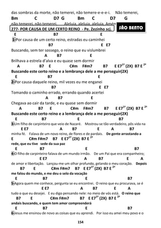 154
das sombras da morte, não temerei, não temere-e-e-e-i. Não temerei,
Bm C D7 G Bm C D7 G
não temerei, não temerei, Aleluia, aleluia, aleluia, Amém, Shalom!
277- POR CAUSA DE UM CERTO REINO - Pe. Zezinho scj.
E B7 E
1-Por causa de um certo reino, estradas eu caminhei
B7 E E7
Buscando, sem ter sossego, o reino que eu vislumbrei
A B7 E
Brilhava a estrela d’alva e eu quase sem dormir
A B7 E C#m F#m7 B7 E E71ª
(2X) B7 E 2ª
Buscando este certo reino e a lembrança dele a me perseguir(2X)
E B7 E
2-Por causa daquele reino, mil vezes eu me enganei
B7 E E7
Tomando o caminho errado, errando quando acertei
A B7 E
Chegava ao cair da tarde, e eu quase sem dormir
A B7 E C#m F#m7 B7 E E71ª
(2X) B7 E 2ª
Buscando este certo reino e a lembrança dele a me perseguir(2X)
E B7 E B7
3-Um filho de carpinteiro que veio de Nazaré. Mostrou-se tão verdadeiro, pôs vida na
E E7 A B7 E A B7
minha fé. Falava de um novo reino, de flores e de pardais. De gente arrastando a
E C#m F#m7 B7 E E71ª
(2X) B7 E 2ª
rede, que eu tive sede da sua paz
E B7 E B7
4-O filho de carpinteiro falava de um mundo irmão. De um Pai que era companheiro;
E E7 A B7 E A
de amor e libertação. Lançou-me um olhar profundo, gelando o meu coração. Depois
B7 E C#m F#m7 B7 E E71ª
(2X) B7 E 2ª
me falou do mundo, e me deu o selo da vocação
E B7 E B7
5-Agora quem me conhece, pergunta se eu encontrei. O reino que eu procurava, se é
E E7 A B7 E A
tudo o que eu desejei. E eu digo pensando nele: no meio de vós está. O reino que
B7 E C#m F#m7 B7 E E71ª
(2X) B7 E 2ª
andais buscando, e quem tem amor compreenderá
E B7 E B7
6-Jesus me ensinou de novo as coisas que eu aprendi. Por isso eu amei meu povo e o
SÃO BENTO
 